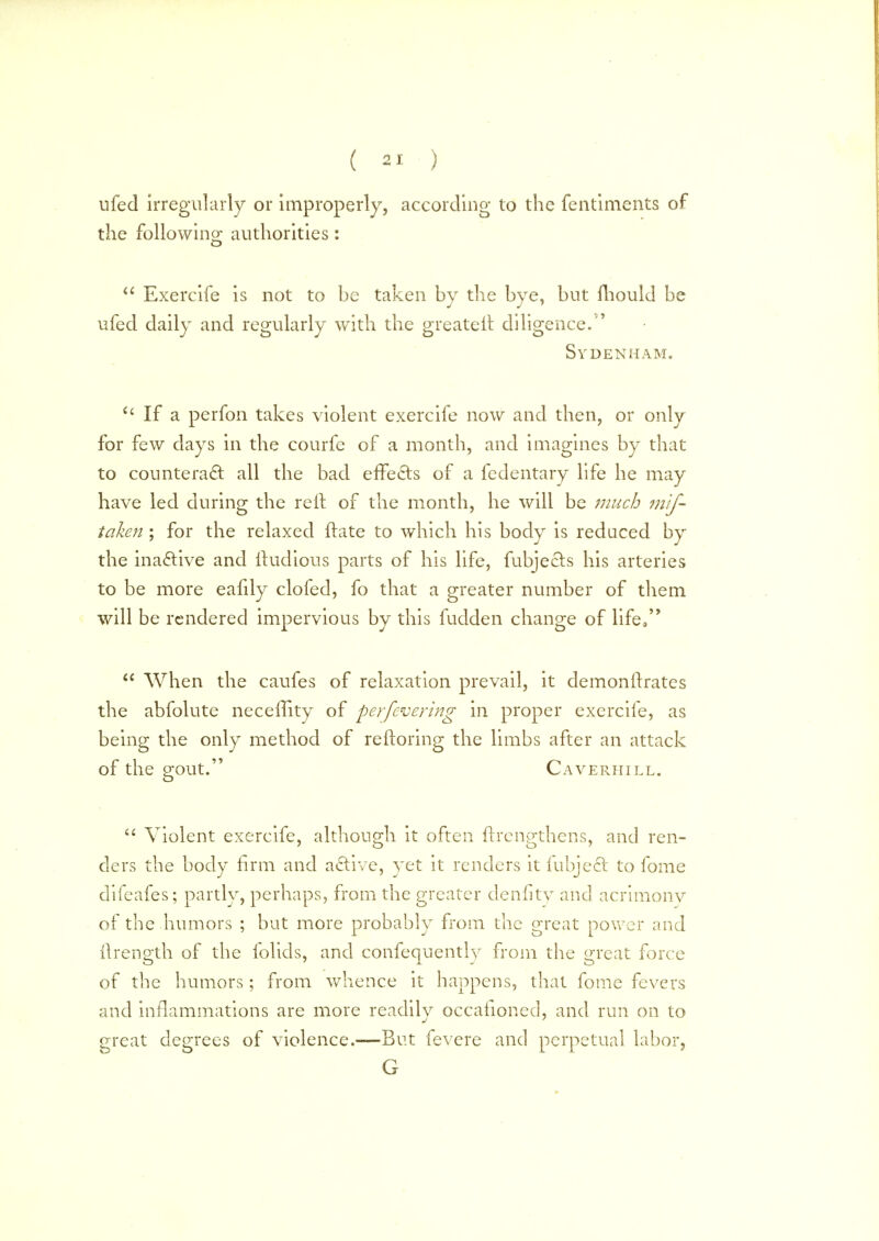 ufed irregularly or improperly, according to the fentiments of the following authorities:  Exercife is not to be taken by the bye, but mould be ufed daily and regularly with the greater!, diligence/' Sydenham. u If a perfon takes violent exercife now and then, or only for few days in the courfe of a month, and imagines by that to counteract all the bad effects of a fedentary life he may have led during the reft of the month, he will be much mis- taken ; for the relaxed ftate to which his body is reduced by the inactive and itudious parts of his life, fubjecls his arteries to be more eahly clofed, fo that a greater number of them will be rendered impervious by this fudden change of life,  When the caufes of relaxation prevail, it demonftrates the abfolute neceffity of perfevering in proper exercife, as being the only method of reftoring the limbs after an attack of the gout. Caverhill.  Violent exercife, although it often ftrenpthens, and ren- ders the body firm and active, yet it renders it fubject to fome difeafes; partly, perhaps, from the greater denfitv and acrimonv of the humors ; but more probably from the great power and itrength of the folids, and confequently from the great force of the humors; from whence it happens, that fome fevers and inflammations are more readilv occafioned, and run on to great degrees of violence.—But fevere and perpetual labor, G