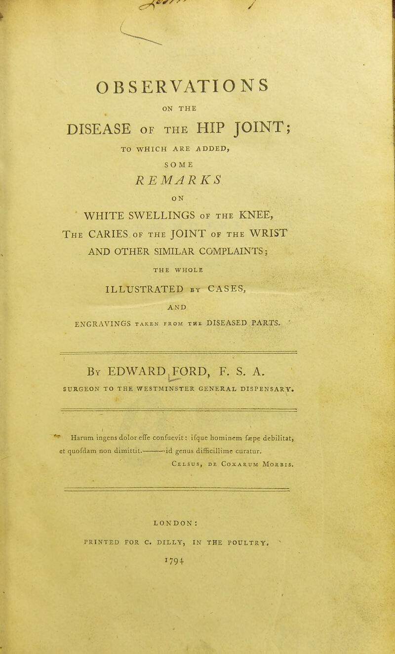 / OBSERVATIONS ON THE DISEASE of the HIP JOINT; TO WHICH ARE ADDED, SOME REMARKS ON WHITE SWELLINGS of the KNEE, The CARIES of the JOINT of the WRIST AND OTHER SIMILAR COMPLAINTS; THE WHOLE ILLUSTRATED by CASES, AND ENGRAVINGS taken from the DISEASED PARTS. ' By ED WARD, FORD, F. S. A. SURGEON TO THE WESTMINSTER GENERAL DISPENSARY. Harum ingens dolor effe confuevit: ifque hominem fcpe debilitat, et quofdam non dimittit. id genus difficillime curatur. Celsus, de Coxarum Morbis. LONDON: PRINTED FOR C. DILLY, IN THE POULTRY. J79 +