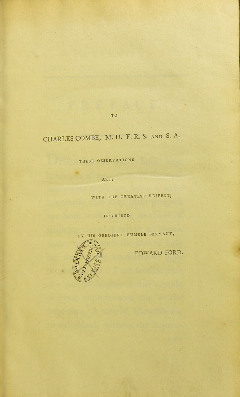 CHARLES COMBE, M. D. F. R. S. and S. A. THESE OBSERVATIONS ARE, WITH THE GREATEST RESPECT, INSCRIBED BY HIS OBEDIENT HUMBLE SERVANT, EDWARD FORD.