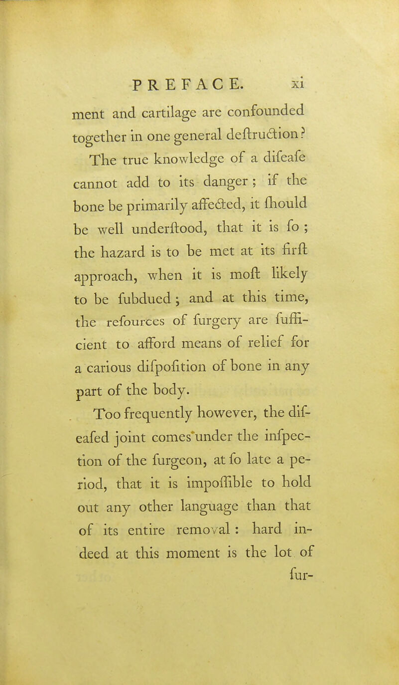 ment and cartilage are confounded together in one general deftru&ion ? Trie true knowledge of a difeafe cannot add to its danger ; if the bone be primarily affe&ed, it mould be well underftood, that it is fo ; the hazard is to be met at its firft approach, when it is moft likely to be fubdued; and at this time, the refources of furgery are fuffi- cient to afford means of relief for a carious difpofition of bone in any part of the body. Too frequently however, the dif- eafed joint comes'under the infpec- tion of the furgeon, at fo late a pe- riod, that it is impoffible to hold out any other language than that of its entire removal : hard in- deed at this moment is the lot of fur-