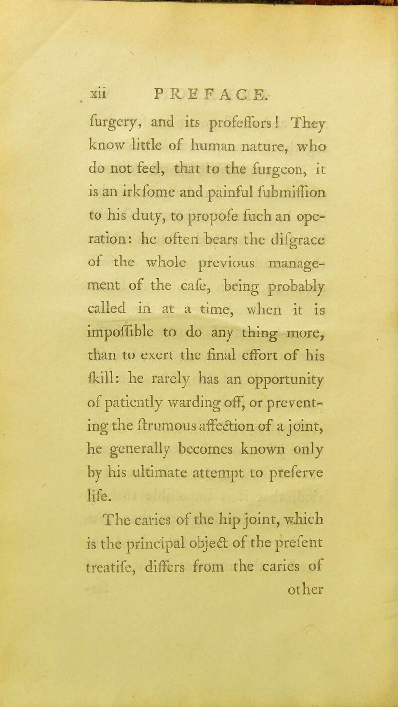 furgery, and its profeflbrs! They know little of human nature, who do not feel, that to the furgeon, it is an irkfome and painful fubmiffion to his duty, to propofe fuch an ope- ration: he often bears the dilgrace of the whole previous manage- ment of the cafe, being probably called in at a time, when it is impoffible to do any thing more, than to exert the final effort of his fkill: he rarely has an opportunity of patiently warding off, or prevent- ing the flrumous affection of a joint, he generally becomes known only by his ultimate attempt to preferve life. The caries of the hip joint, which is the principal objecl of the prefent treatifc, differs from the caries of other