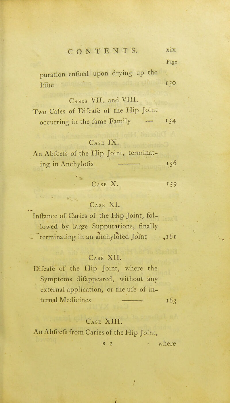 Page puration enfued upon drying up the Iflue T5° Cases VII. and VIII. Two Cafes of Difeafe of the Hip Joint occurring in the fame Family — 154 Case IX. An Abfcefs of the Hip Joint, terminat- ing in Anchylofis 156 Case X. 159 Case XI. Inftance of. Caries of the Hip Joint, fol- lowed by large Suppurations, finally .. terminating in an anchylofed Joint %i6i Case XII. Difeafe of the Hip Joint, where the Symptoms difappeared, without any external application, or the ufe of in- ternal Medicines 163 Case XIII. An Abfcefs from Caries of the Hip Joint, b 2 - where /