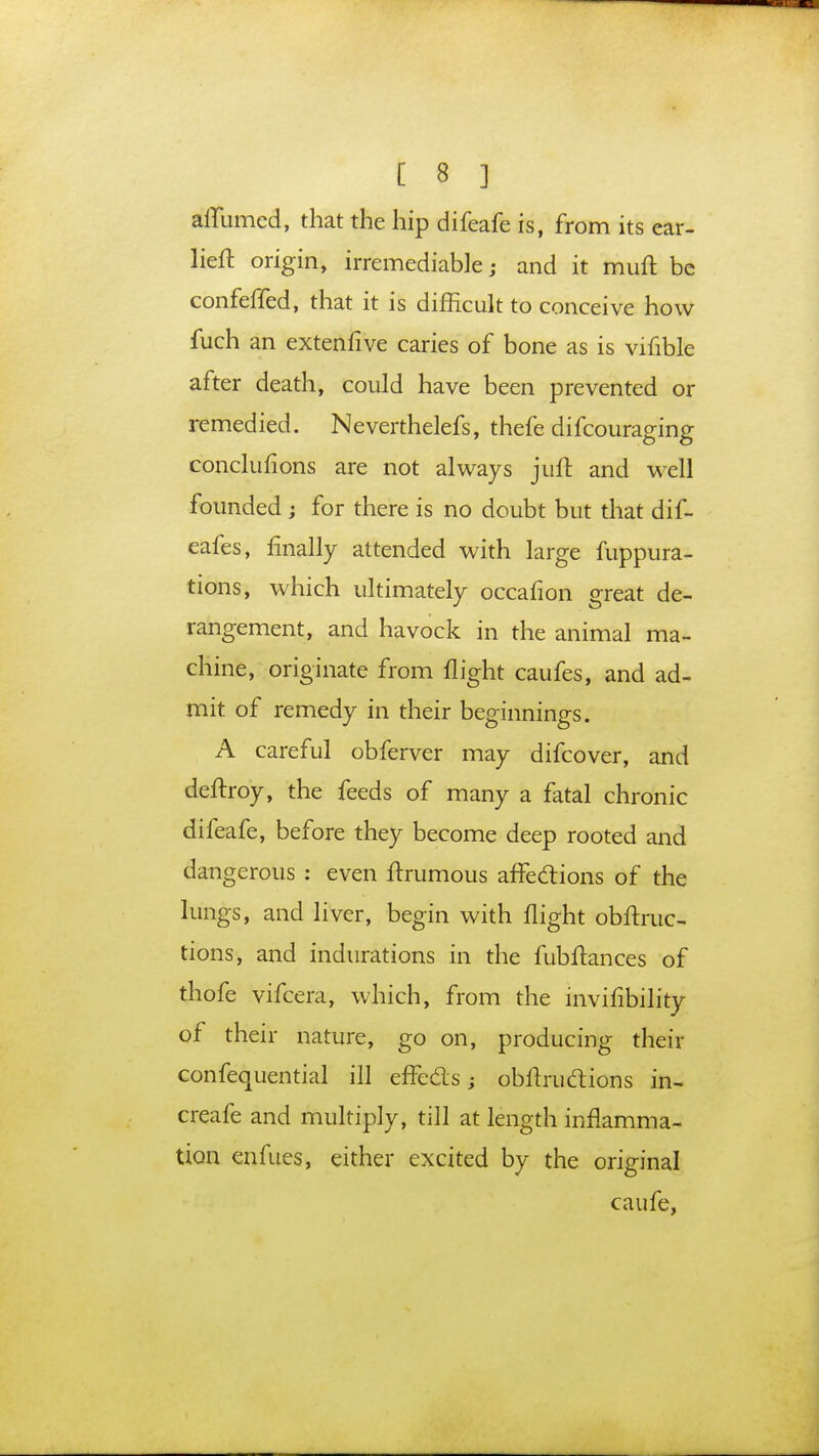 affumed, that the hip difeafe is, from its ear- lieft origin, irremediable j and it muft be confeffed, that it is difficult to conceive how fuch an extenfive caries of bone as is vifible after death, could have been prevented or remedied. Neverthelefs, thefe difcouraging conclusions are not always juft and well founded ; for there is no doubt but that dif- eafes, finally attended with large fuppura- tions, which ultimately occafion great de- rangement, and havock in the animal ma- chine, originate from flight caufes, and ad- mit of remedy in their beginnings. A careful obferver may difcover, and deftroy, the feeds of many a fatal chronic difeafe, before they become deep rooted and dangerous : even ftrumous affections of the lungs, and liver, begin with flight obftruc- tions, and indurations in the fubftances of thofe vifcera, which, from the invifibility of their nature, go on, producing their confequential ill effects; obftructions in- creafe and multiply, till at length inflamma- tion enfues, either excited by the original caufe,