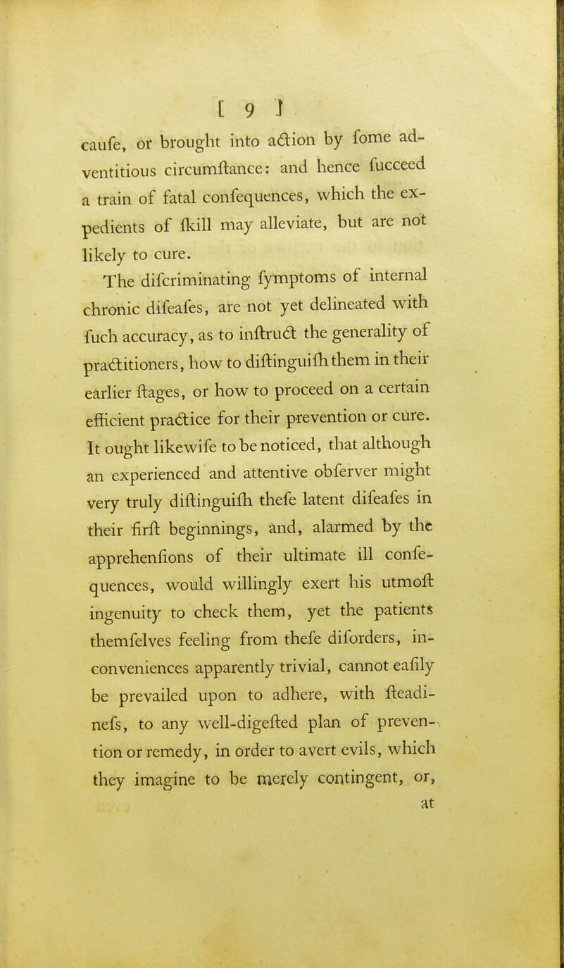 caufe, or brought into adion by fome ad- ventitious circumftance: and hence fucceed a train of fatal confequences, which the ex- pedients of (kill may alleviate, but are not likely to cure. The difcriminating fymptoms of internal chronic difeafes, are not yet delineated with fuch accuracy, as to inftrud the generality of practitioners, how to diftinguimthem in their earlier ftages, or how to proceed on a certain efficient pradice for their prevention or cure. It ought likewife to be noticed, that although an experienced and attentive obferver might very truly diftinguifh thefe latent difeafes in their nrft beginnings, and, alarmed by the apprehenfions of their ultimate ill confe- quences, would willingly exert his utmofl ingenuity to check them, yet the patients themfelves feeling from thefe diforders, in- conveniences apparently trivial, cannot eafily be prevailed upon to adhere, with fteadi- nefs, to any well-digefted plan of preven- tion or remedy, in order to avert evils, which they imagine to be merely contingent, or, at