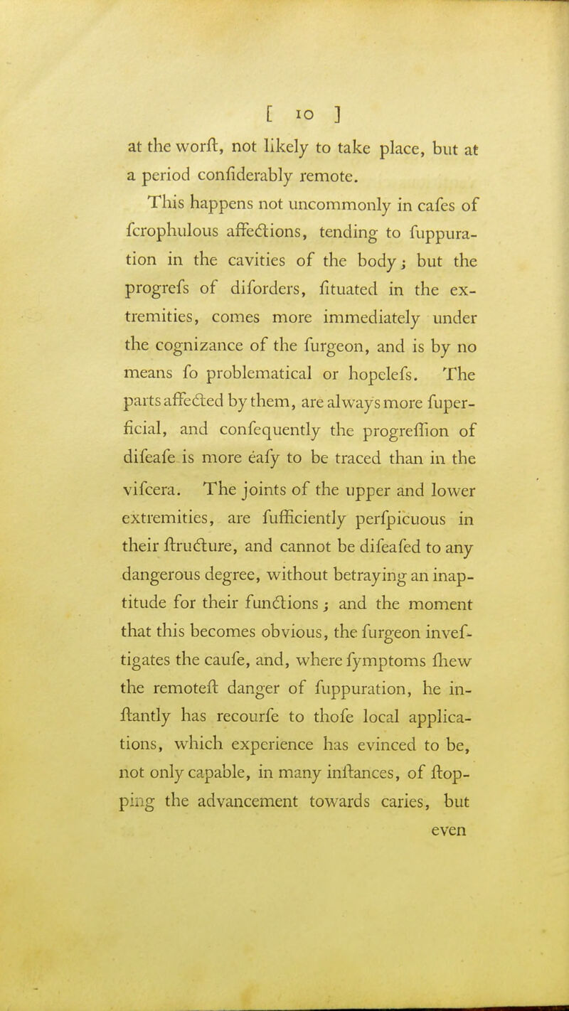 at the worft, not likely to take place, but at a period considerably remote. This happens not uncommonly in cafes of fcrophulous affections, tending to fuppura- tion in the cavities of the body; but the progrefs of diforders, fituated in the ex- tremities, comes more immediately under the cognizance of the furgeon, and is by no means fo problematical or hopelefs. The parts affected by them, are always more fuper- ficial, and confequently the progrelTion of difeafe is more eafy to be traced than in the vifcera. The joints of the upper and lower extremities, are fufficiently perfpicuous in their ftructure, and cannot be difeafed to any dangerous degree, without betraying an inap- titude for their functions; and the moment that this becomes obvious, the furgeon invef- tigates the caufe, and, where fymptoms mew the remoter!, danger of fuppuration, he in- ftantly has recourfe to thofe local applica- tions, which experience has evinced to be, not only capable, in many inftances, of flop- ping the advancement towards caries, but even