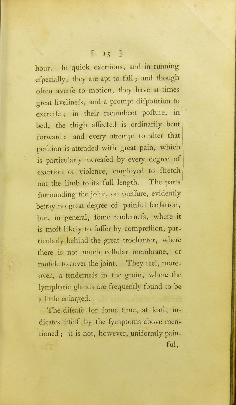 hour. In quick exertions, and in running efpecially, they are apt to fall; and though often averfe to motion, they have at times great livelinefs, and a prompt difpofition to exercife; in their recumbent pofture, in bed, the thigh affe&ed is ordinarily bent forward: and every attempt to alter that pofition is attended with great pain, which j is particularly increafed by every degree of 1 exertion or violence, employed to ftretchj out the limb to its full length. The parts furrounding the joint, on prelTure, evidently betray no great degree of painful fenfation, but, in general, fome tendernefs, where it is moft likely to fuffer by compreffion, par- ticularly behind the great trochanter, where there is not much cellular membrane, or mufcle to cover the joint. They feel, more- over, a tendernefs in the groin, where the lymphatic glands are frequently found to be a little enlarged. The difeafe for fome time, at leaft, in- dicates itfelf by the fymptoms above men- tioned j it is not, however, uniformly pain- ful,