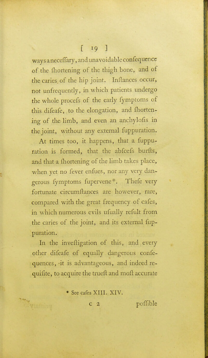 ways a neceffary, and unavoidable confequcnce of the fhortening of the thigh bone, and of the caries, of the hip joint. InHances occur, not unfrequently, in which patients undergo the whole procefs of the early fymptoms of this difeafe, to the elongation, and fhorten- ing of the limb, and even an anchylofis in the joint, without any external fuppuration. At times too, it happens, that a fuppu- ration is formed, that the abfcefs burfts, and that a fhortening of the limb takes place, when yet no fever enfues, nor any very dan- gerous fymptoms fupervene*. Thefe very fortunate circumftances are however, rare, compared with the great frequency of cafes, in which numerous evils ufually refult from the caries of the joint, and its external fup- puration. In the inveftigation of this, and every other difeafe of equally dangerous confe- quences, -it is advantageous, and indeed re- quifite, to acquire the trueft and moil accurate * See cafes XIII. XIV. c % poiTible