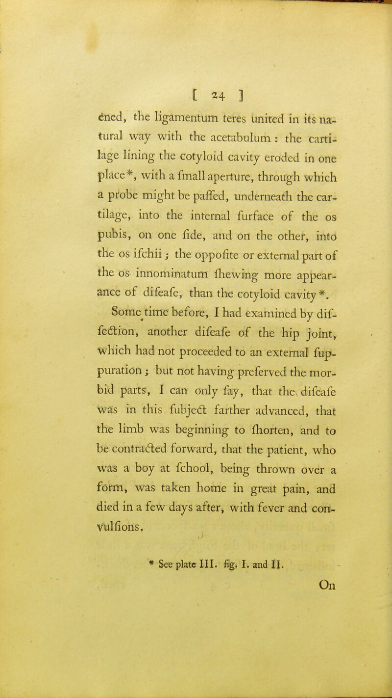 [ *4 3 ened, the ligamentum teres united in its na- tural way with the acetabulum : the carti- lage lining the cotyloid cavity eroded in one place*, with a fmall aperture, through which a probe might be paffed, underneath the car- tilage, into the internal iurface of the os pubis, on one fide, and on the other, into the os ifchii; the oppohte or external part of the os innominatum mewing more appear- ance of difeafe, than the cotyloid cavity*. Some time before, I had examined by dif- fection, another difeafe of the hip joint, which had not proceeded to an external fup- puration; but not having preferved the mor- bid parts, I can only fay, that the^ difeafe was in this fubjecl farther advanced, that the limb was beginning to fhorten, and to be contracted forward, that the patient, who was a boy at fchool, being thrown over a form, was taken home in great pain, and died in a few days after, with fever and con- vulfions. * See plate III. fig. I. and II. On