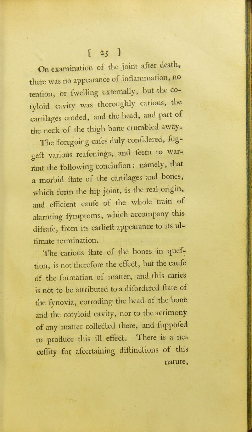 On examination of the joint after death, there was no appearance of inflammation, no tenfion, or fwelling externally, but the co- tyloid cavity was thoroughly carious, the cartilages eroded, and the head, and part of the neck of the thigh bone crumbled away. The foregoing cafes duly confidered, fug- geft various reafonings, and feem to war- rant the following conclufion : namely, that a morbid ftate of the cartilages and bones, which form the hip joint, is the real origin, and efficient caufe of the whole train of alarming fymptoms, which accompany this difeafe, from its earlieil appearance to its ul- timate termination. The carious flate of the bones in ques- tion, is not therefore the efTecl:, but the caufe of the formation of matter, and this caries is not to be attributed to a difordered ftate of the fynovia, corroding the head of the bone and the cotyloid cavity, nor to the acrimony of any matter collected there, and fuppofed to produce this ill efTed. There is a ne- ceffity for afcertaining diftindions of this nature,