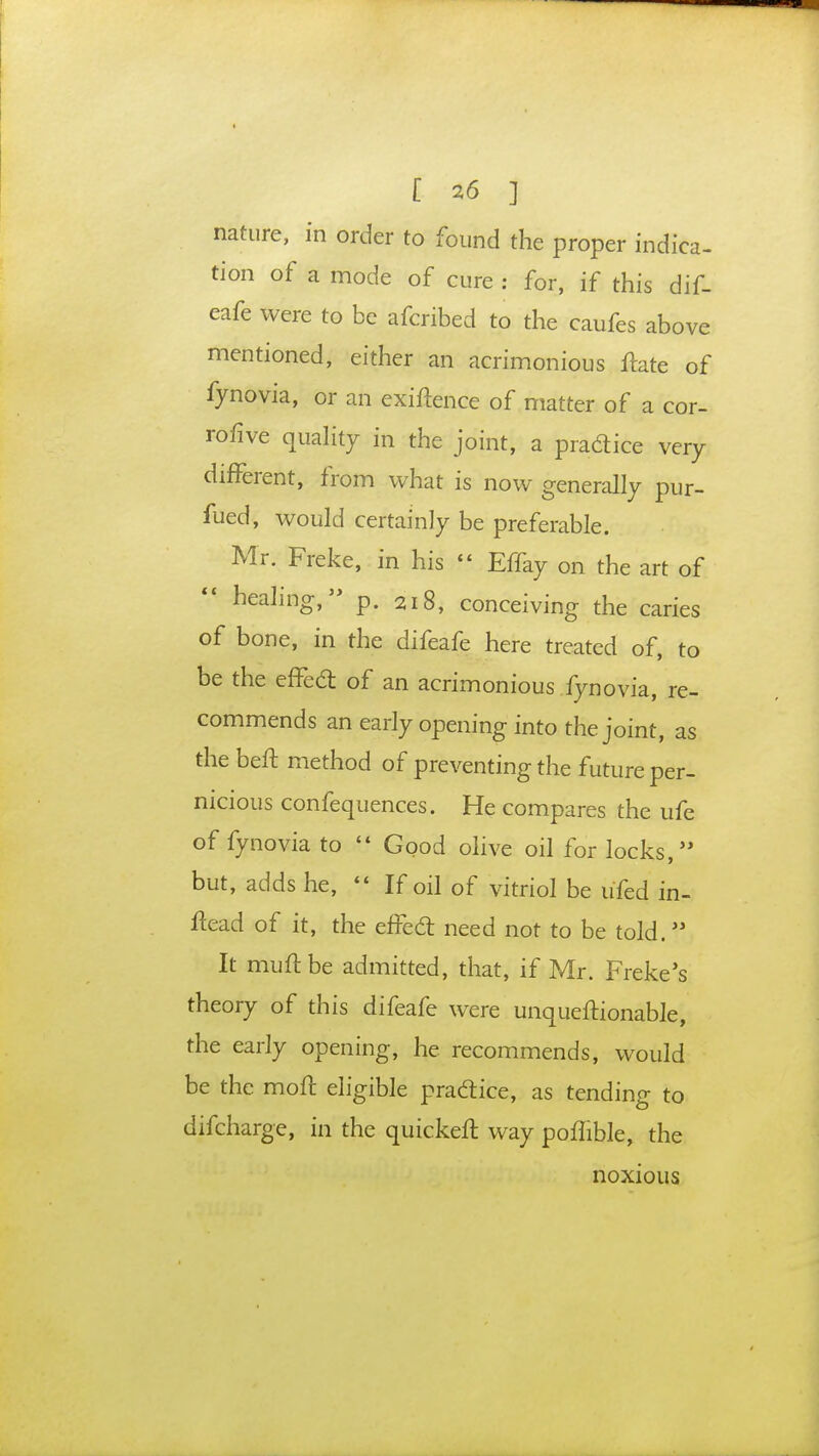 nature, in order to found the proper indica- tion of a mode of cure : for, if this dif- eafe were to be afcribed to the caufes above mentioned, either an acrimonious ftate of fynovia, or an exigence of matter of a cor- rofive quality in the joint, a pradice very different, from what is now generally pur- fued, would certainly be preferable. Mr. Freke, in his » Effay on the art of healing, p. 2i8, conceiving the caries of bone, in the difeafe here treated of, to be the effect of an acrimonious fynovia, re- commends an early opening into the joint, as the beft method of preventing the future per- nicious confequences. He compares the ufe of fynovia to  Good olive oil for locks, but, adds he,  If oil of vitriol be ufed in- flead of it, the efFecl: need not to be told. It muftbe admitted, that, if Mr. Freke's theory of this difeafe were unqueftionable, the early opening, he recommends, would be the moft eligible practice, as tending to difcharge, in the quickeft way poflible, the noxious