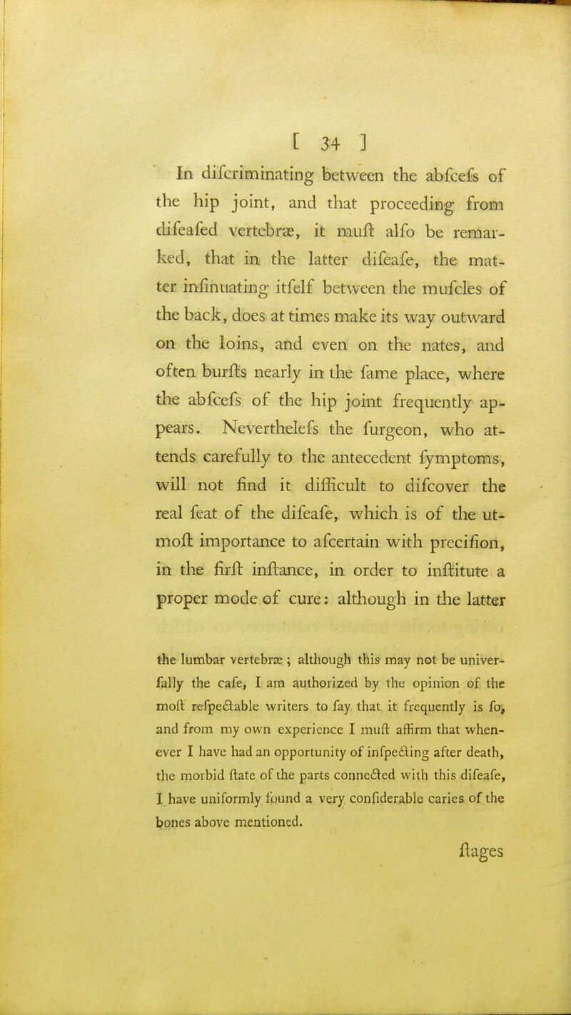 In difcrim mating between the abfcefs of the hip joint, and that proceeding from difeafed vertebrae, it muft alfo be remar- ked, that in the latter difeafe, the mat- ter mmiuating itfelf between the mufcles of the back, does at times make its way outward on the loins, and even on the nates, and often burfls nearly in the fame place, where the abfcefs of the hip joint frequently ap- pears. Neverthelefs the furgeon, who at- tends carefully to the antecedent fymptoms, will not find it difficult to difcover the real feat of the difeafe, which is of the ut- moff. importance to afcertain with precifion, in the firft inftance, in order to inftitute a proper mode of cure: although in the latter the lumbar vertebrae ; although this may not be univer- fally the cafe, I am authorized by the opinion of the moft refpe&able writers to fay that it frequently is fo, and from my own experience I muft affirm that when- ever I have had an opportunity of infpecting after death, the morbid ftate of the parts connected with this difeafe, I have uniformly found a very confiderable caries of the bones above mentioned. ilages