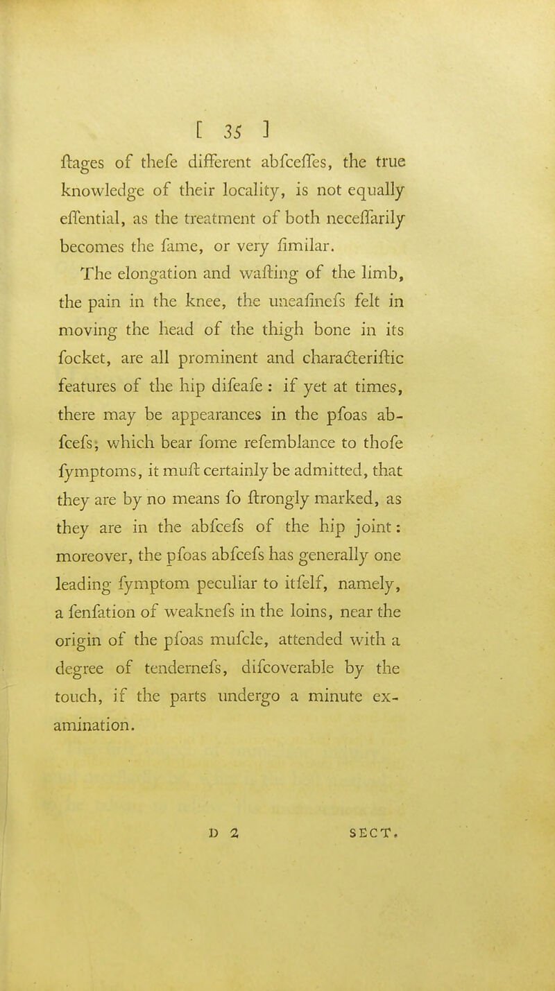 ftao-es of thefe different abfceffes, the true knowledge of their locality, is not equally effential, as the treatment of both neceflarily becomes the fame, or very fimilar. The elongation and wafting of the limb, the pain in the knee, the uneafinefs felt in moving the head of the thigh bone in its focket, are all prominent and chara&eriftic features of the hip difeafe : if yet at times, there may be appearances in the pfoas ab- fcefs, which bear fome refemblance to thofe fymptoms, it muft certainly be admitted, that they are by no means fo ftrongly marked, as they are in the abfcefs of the hip joint: moreover, the pfoas abfcefs has generally one leading fymptom peculiar to itfelf, namely, a fenfation of weaknefs in the loins, near the origin of the pfoas mufcle, attended with a degree of tendernefs, difcoverable by the touch, if the parts undergo a minute ex- amination. D 2 SECT.