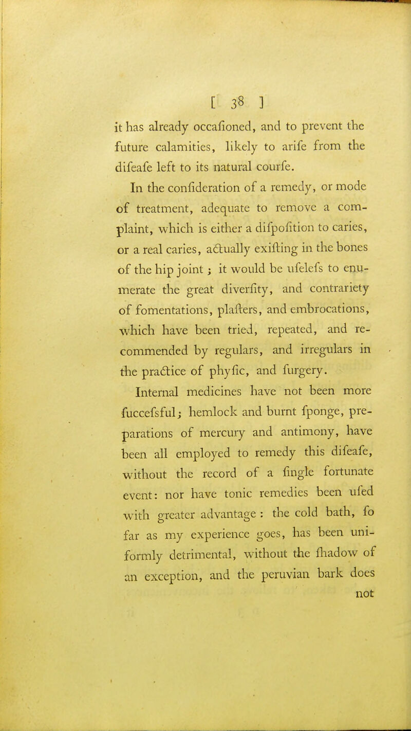 it has already occafioned, and to prevent the future calamities, likely to arife from the difeafe left to its natural courfe. In the confideration of a remedy, or mode of treatment, adequate to remove a com- plaint, which is either a difpofition to caries, or a real caries, actually exifting in the bones of the hip joint; it would be ufelefs to enu- merate the great diverfity, and contrariety of fomentations, plafters, and embrocations, which have been tried, repeated, and re- commended by regulars, and irregulars in the practice of phyfic, and furgery. Internal medicines have not been more fuccefsfulj hemlock and burnt fponge, pre- parations of mercury and antimony, have been all employed to remedy this difeafe, without the record of a fingle fortunate event: nor have tonic remedies been ufed with greater advantage : the cold bath, fo far as my experience goes, has been uni- formly detrimental, without the fhadow of an exception, and the peruvian bark does not