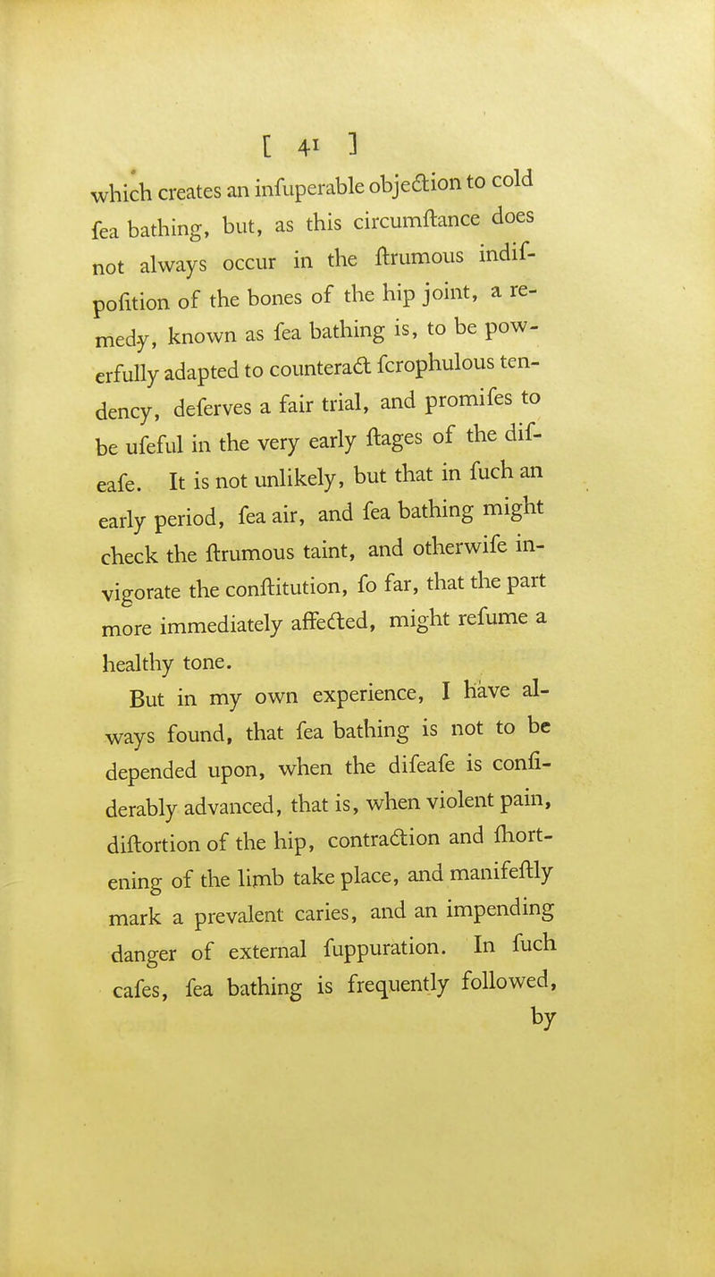 which creates an infuperable objection to cold fea bathing, but, as this circumftance does not always occur in the ftrumous indif- pofition of the bones of the hip joint, a re- medy, known as fea bathing is, to be pow- erfully adapted to counterad fcrophulous ten- dency, deferves a fair trial, and promifes to be ufeful in the very early ftages of the dif- eafe. It is not unlikely, but that in fuch an early period, fea air, and fea bathing might check the ftrumous taint, and otherwife in- vigorate the conftitution, fo far, that the part more immediately affeded, might refume a healthy tone. But in my own experience, I have al- ways found, that fea bathing is not to be depended upon, when the difeafe is confi- derably advanced, that is, when violent pain, diftortion of the hip, contraction and ftiort- ening of the limb take place, and manifeftly mark a prevalent caries, and an impending danger of external fuppuration. In fuch cafes, fea bathing is frequently followed, by