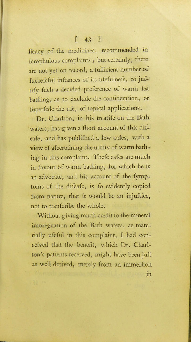 ficacy of the medicines, recommended in fcrophulous complaints; but certainly, there are not yet on record, a fufficient number of fuccefsful inftances of its ufefulnefs, to jus- tify fuch a decided preference of warm fea bathing, as to exclude the confideration, or fuperfede the ufe, of topical applications. Dr. Charlton, in his treatife on the Bath waters, has given a ihort account of this dif- eafe, and has publifhed a few cafes, with a view of afcertaining the utility of warm bath- ing in this complaint. Thefe cafes are much in favour of warm bathing, for which he is an advocate, and his account of the fymp- toms of the difeafe, is fo evidently copied from nature, that it would be an injuftice, not to tranfcribe the whole. Without giving much credit to the mineral impregnation of the Bath waters, as mate- rially ufeful in this complaint, I had con- ceived that the benefit, which Dr. Charl- ton's patients received, might have been jufh as well derived, merely from an immerfion. in