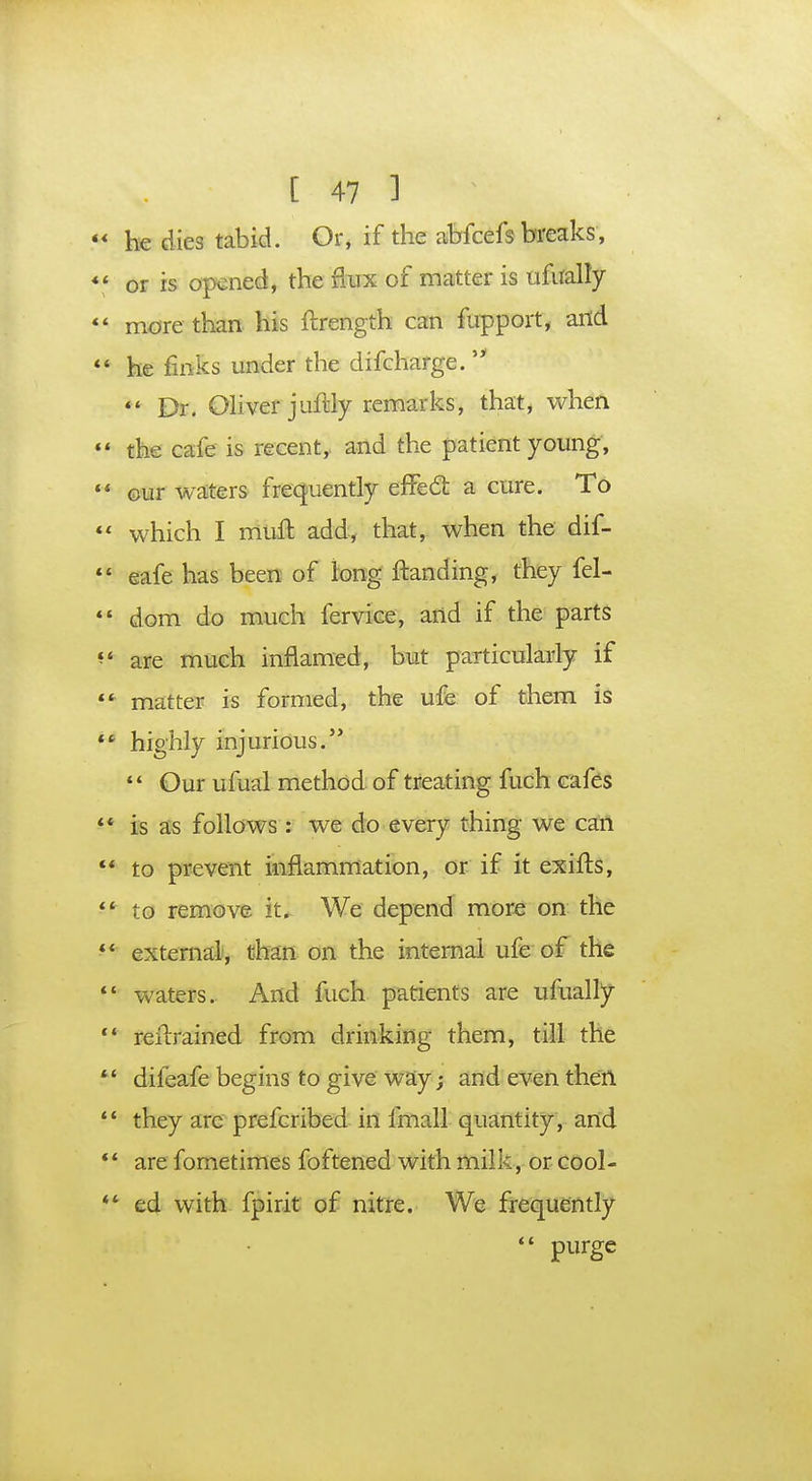  he dies tabid. Or, if the abfcefs breaks, *' or is opened, the flux of matter is ufualfy  more than his ftrength can fupport, and  he finks under the difcharge.   Dr. Oliver juftfy remarks, that, when •* the cafe is recent, and the patient young,  our waters frequently effecT: a cure. To  which I mutt add, that, when the dif-  eafe has been of long ftanding, they fel- 44 dom do much fervice, and if the parts m are much inflamed, but particularly if ** matter is formed, the ufe of them is M highly injurious. 44 Our ufual method of treating fuch cafes 44 is as follows: we do every thing we can 44 to prevent inflammation, or if it exifts, 4t to remove it. We depend more on the 44 external, than on the internal ufe of the 44 waters. And fuch patients are ufualfy 44 retrained from drinking them, till the  diieafe begins to give way; and even then 44 they are prefcribed in fmall quantity, and *4 are fometimes foftened with milk, or cool- *4 ed with fpirit of nitre. We frequently  purge