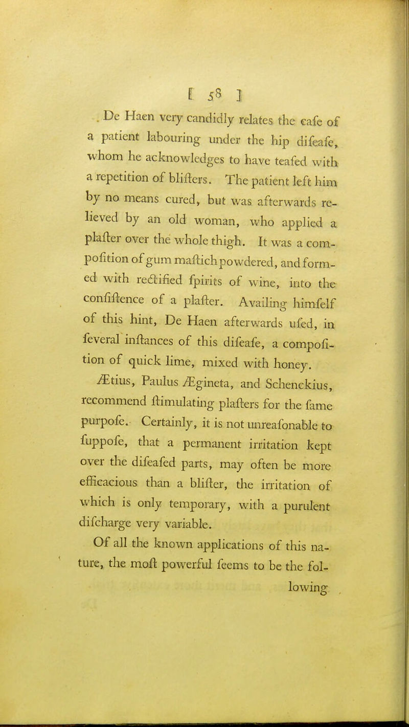 . De Haen very candidly relates the cafe of a patient labouring under the hip difeafc, whom he acknowledges to have teafed with a repetition of blilters. The patient left him by no means cured, but was afterwards re- lieved by an old woman, who applied a platter over the whole thigh. It was a com- pofition of gum maftich powdered, and form- ed with rectified fpirits of wine, into the confidence of a pkfter. Availing himfelf of this hint, De Haen afterwards ufed, in feveral inftances of this difeafe, a compofi- tion of quick lime, mixed with honey. Mtm., Paulus yEgineta, and Schenckius, recommend Simulating plafters for the fame purpofe. Certainly, it is not unreafonable to fuppofe, that a permanent irritation kept over the difeafed parts, may often be more efficacious than a blifter, the irritation of which is only temporary, with a purulent difcharge very variable. Of all the known applications of this na- ture, the molt powerful feems to be the fol- lowing