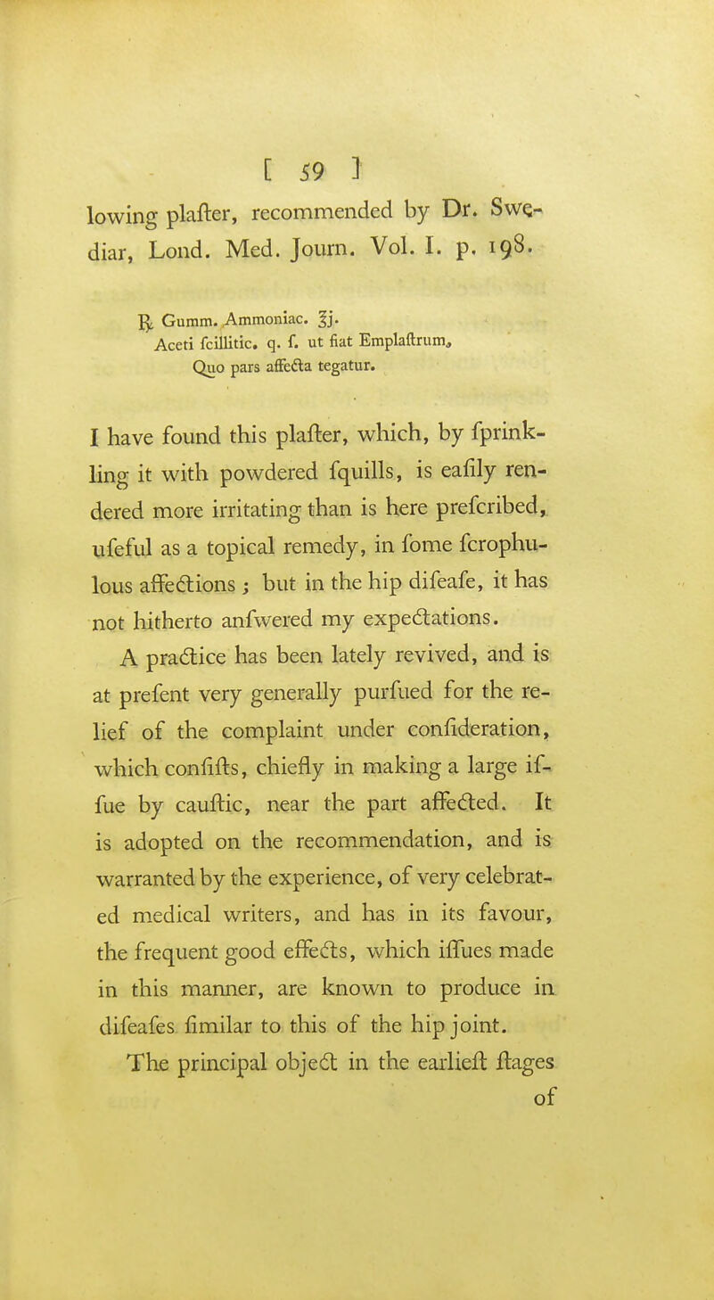 lowing plafter, recommended by Dr. Swq- diar, Lond. Med. Journ. Vol. I. p. 198. Gumm. Ammoniac, f j. Aceti fcillitic. q. f. ut fiat Emplaftrum, Quo pars affe&a tegatur. I have found this plafter, which, by fprink- ling it with powdered fquills, is eafily ren- dered more irritating than is here prefcribed, ufeful as a topical remedy, in fome fcrophu- lous affections ; but in the hip difeafe, it has not hitherto anfwered my expectations. A practice has been lately revived, and is at prefent very generally purfued for the re- lief of the complaint under consideration, which conlifts, chiefly in making a large if-. fue by cauftic, near the part affected. It is adopted on the recommendation, and is warranted by the experience, of very celebrat- ed medical writers, and has in its favour, the frequent good effects, which ilTues made in this manner, are known to produce in difeafes limilar to this of the hip joint. The principal object in the earlieft ftages of