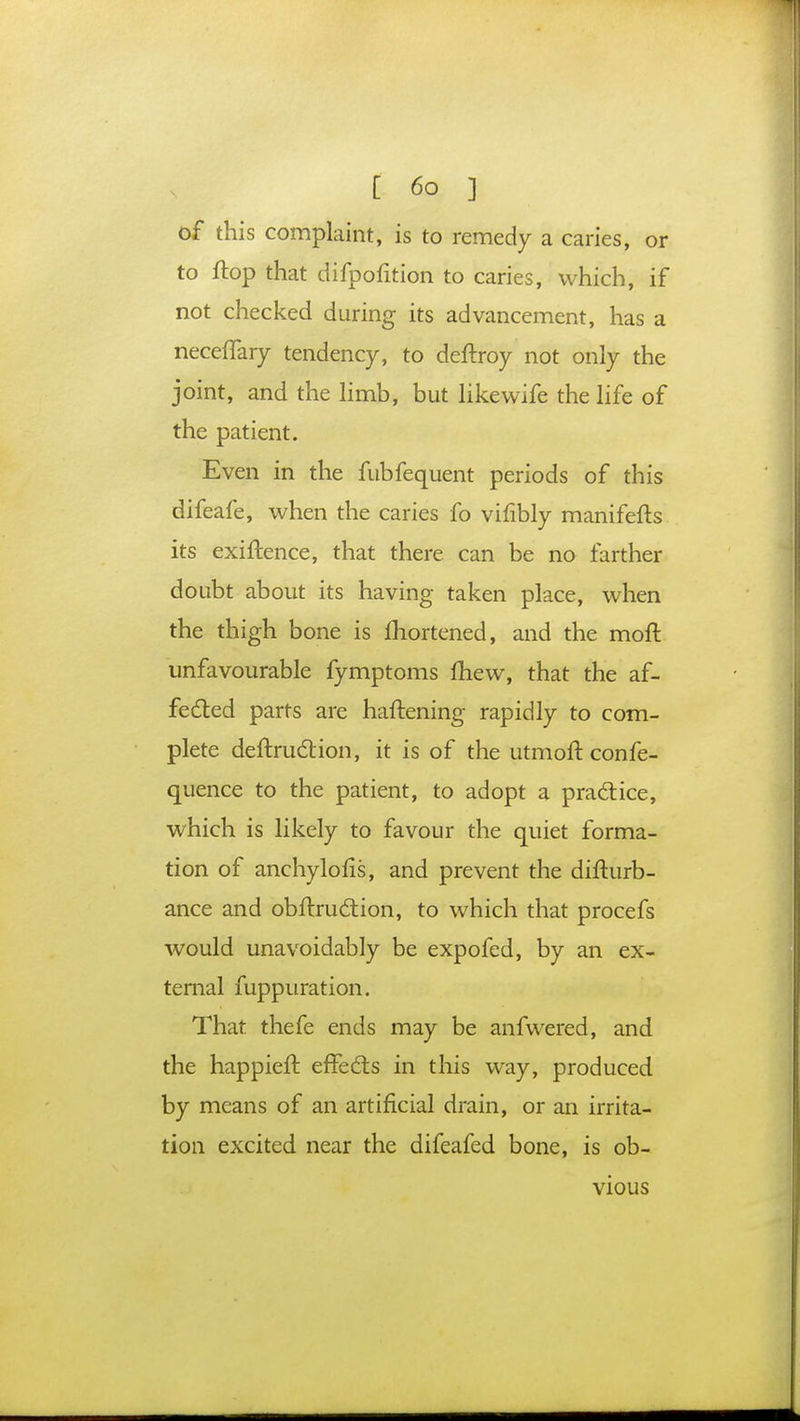 of this complaint, is to remedy a caries, or to flop that difpofition to caries, which, if not checked during its advancement, has a neceffary tendency, to deftroy not only the joint, and the limb, but likevvife the life of the patient. Even in the fubfequent periods of this difeafe, when the caries fo vifibly manifefts its exiftence, that there can be no farther doubt about its having taken place, when the thigh bone is fhortened, and the moft unfavourable fymptoms mew, that the af- fected parts are haftening rapidly to com- plete deftrudtion, it is of the utmoft confe- quence to the patient, to adopt a practice, which is likely to favour the quiet forma- tion of anchylofis, and prevent the difturb- ance and obftru&ion, to which that procefs would unavoidably be expofed, by an ex- ternal fuppuration. That thefe ends may be anfwered, and the happieft effects in this way, produced by means of an artificial drain, or an irrita- tion excited near the difeafed bone, is ob- vious