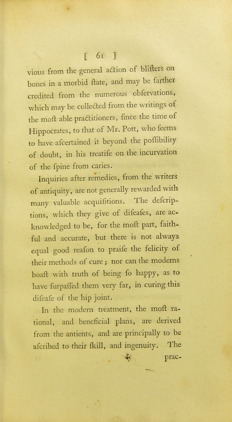 vious from the general adtion of blifters on bones in a morbid ftate, and may be farther credited from the numerous obfervations, which may be collected from the writings of the moft able practitioners, fince the time of Hippocrates, to that of Mr. Pott, who feems to have afcertained it beyond the poffibility of doubt, in his treatife on the incurvation of the fpine from caries. Inquiries after remedies, from the writers of antiquity, are not generally rewarded with many valuable acquisitions. The defcrip- tions, which they give of difeafes, are ac- knowledged to be, for the moft part, faith- ful and accurate, but there is not always equal good reafon to praife the felicity of their methods of cure; nor can the moderns boaft with truth of being fo happy, as to have furpafled them very far, in curing this difeafe of the hip joint. In the modern treatment, the moft ra- tional, and beneficial plans, are derived from the antients, and are principally to be afcribed to their (kill, and ingenuity. The prac-