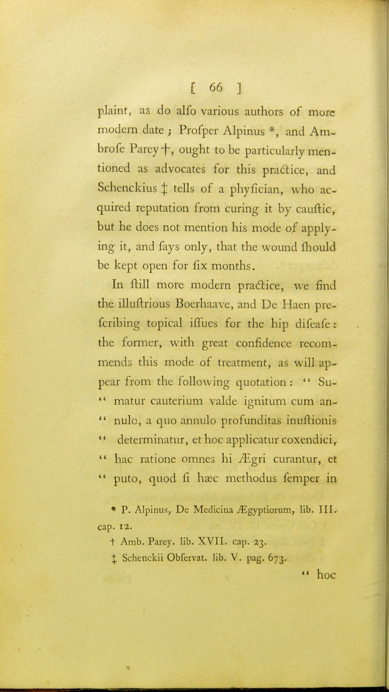 plaint, as do alfo various authors of more modern date ; Profper Alpinus *, and Am- brofe Pareyf, ought to be particularly men- tioned as advocates for this practice, and Schenckius J tells of a phyfician, who ac- quired reputation from curing it by cauftic, but he does not mention his mode of apply- ing it, and fays only, that the wound mould be kept open for fix months. In ftill more modern practice, we find the illuftrious Boerhaave, and De Haen pre- fcribing topical iilues for the hip difeafe : the former, with great confidence recom- mends this mode of treatment, as will ap- pear from the following quotation:  Su-  matur cauterium valde ignitum cum an- '.' nulo, a quo annulo profunditas inuftionis  determinatur, et hoc applicatur coxendici,  hac ratione omnes hi Mgri curantur, et  puto, quod ft haec methodus femper in * P. Alpinus, De Medicina .flLgyptiorum, lib. III. cap. 12. + Amb. Parey. lib. XVII. cap. 23. X Schenckii Obfervat. lib. V. pag. 673.  hoc