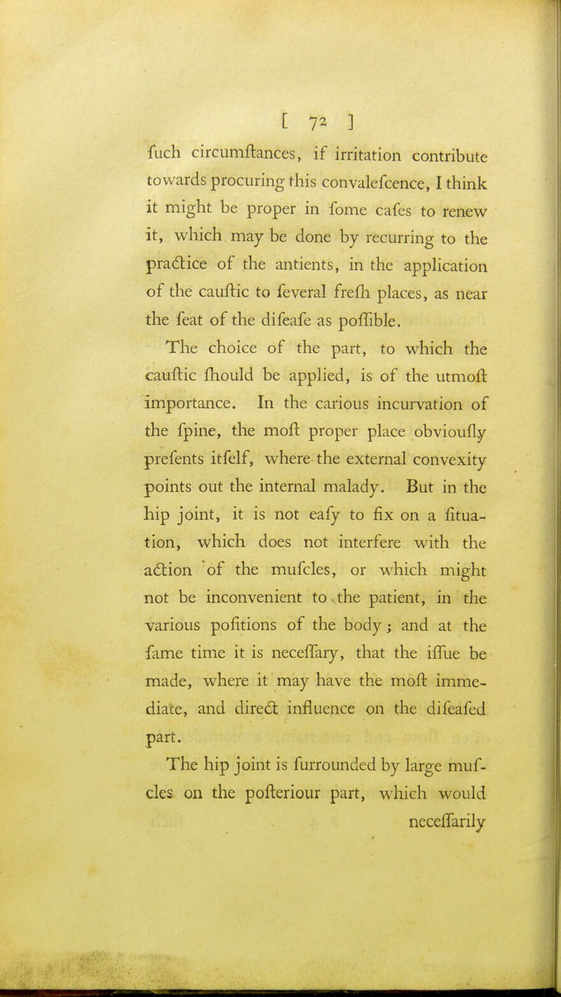 [ 7* ] iuch circumftances, if irritation contribute towards procuring this convalefcence, I think it might be proper in fome cafes to renew it, which may be done by recurring to the practice of the antients, in the application of the cauftic to feveral frefh places, as near the feat of the difeafe as poffible. The choice of the part, to which the cauftic mould be applied, is of the utmoft importance. In the carious incurvation of the fpine, the moft proper place obvioully prefents itfelf, where the external convexity points out the internal malady. But in the hip joint, it is not eafy to fix on a fitua- tion, which does not interfere with the action of the mufcles, or which might not be inconvenient tCKthe patient, in the various pofitions of the body; and at the fame time it is neceffary, that the iffue be made, where it may have the moft imme- diate, and direct influence on the difeafed part. The hip joint is furrounded by large muf- cles on the pofteriour part, which would neceffarily