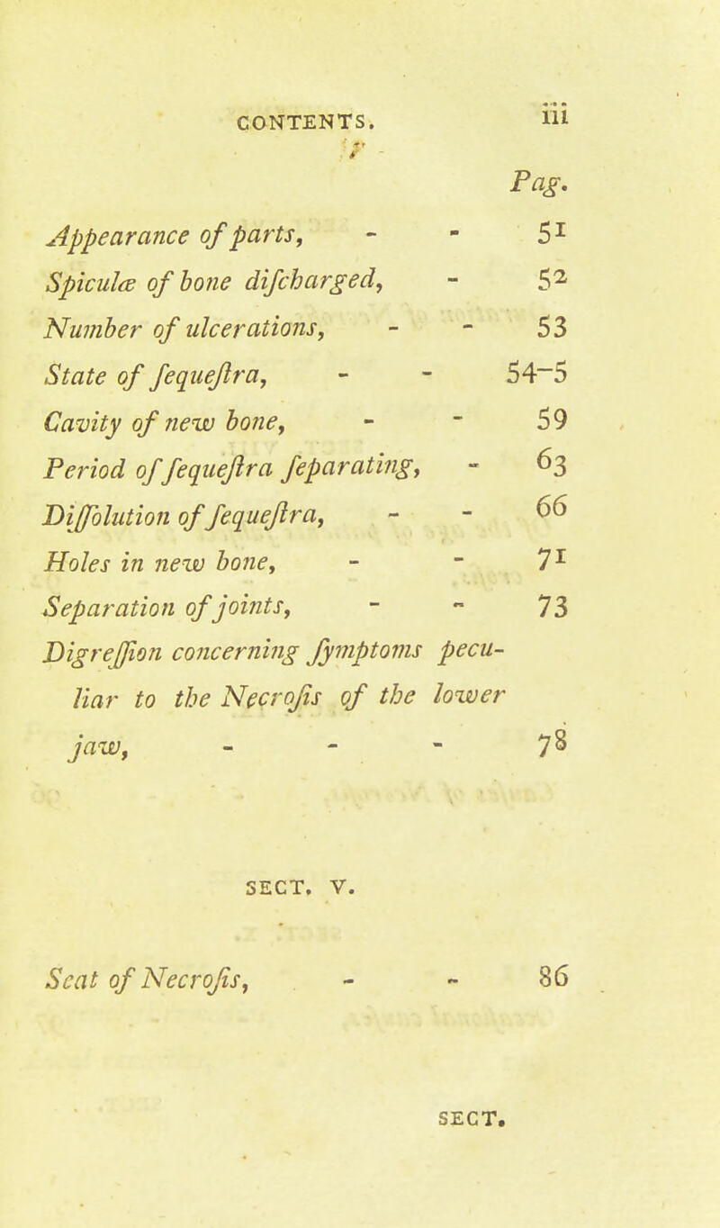 CONTENTS. lii ff - Pag. Appearance of parts, - - 51 Spicule of bone difcharged, - 52 Number of ulcerations, - - 53 State of fequeftra, - - 54~5 Cavity of new bone, - - 59 Period of fequeftra feparating, ~ 63 Diffblution of fequeftra, - - 66 Holes in new bone, - - 71 Separation of joints, - - 73 DigreJJion concerning fymptoms pecu- liar to the Necrojis of the lower jaw, _ - - 78 SECT. V. Seat of Necrojis, - - 86