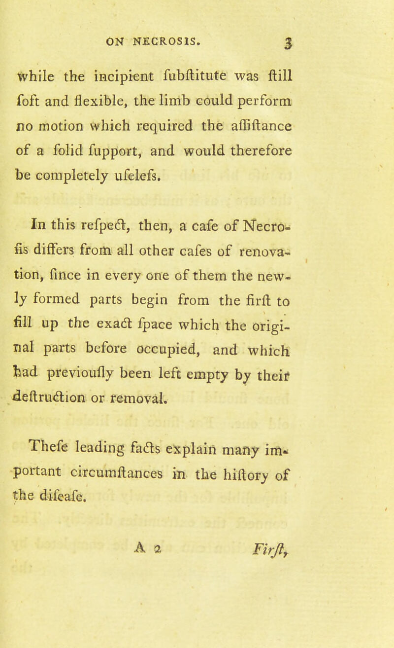 While the incipient fubftitute was ftill foft and flexible, the limb could perform no motion which required the affiftance of a folid fupport, and would therefore be completely ufelefs. In this refpecl, then, a cafe of Necro- fis differs from all other cafes of renova- tion, fince in every one of them the new- ly formed parts begin from the firft to fill up the exadt fpace which the origi- nal parts before occupied, and which fcad previoivfly been left empty by theif deftruclion or removal. Thefe leading fads explain many im- portant circumftances in the hiftory of the difeafe. A 2 rirflr