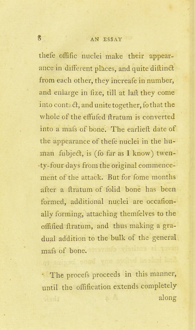 thefe offific nuclei make their appear- ance in difFerent places, and quite diftinct from each other, they increafe in number, and enlarge in fize, till at laft they come into contacT:, and unite together, fo that the whole of the effufed ftratum is converted into a mafs of bone. The earlieft date of the appearance of thefe nuclei in the hu- man fubjecl:, is (fo far as I know) twen- ty-four days from the original commence- ment of the attack. But for fome months after a ftratum of folid bone has been formed, additional nuclei are occafion- ally forming, attaching themfelves to the offified ftratum, and thus making a gra- dual addition to the bulk of the general mafs of bone. 1 The procefs proceeds in this manner, until the oflification extends completely along