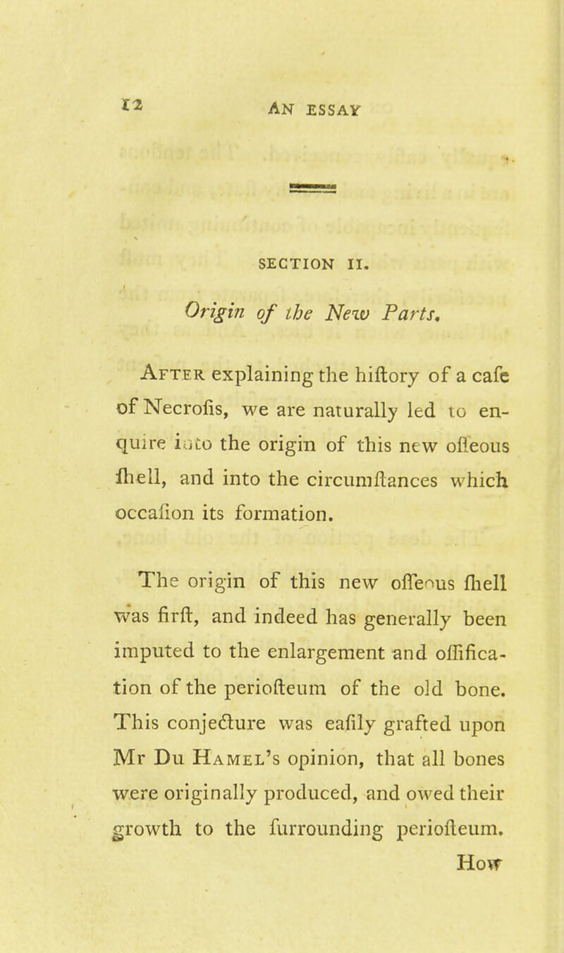 SECTION II. Origin of the Neiv Parts, After explaining the hiftory of a cafe of Necrofis, we are naturally led 10 en- quire iui:o the origin of this new ofleous ftiell, and into the circumftances which occafion its formation. The origin of this new ofleous fhell was firft, and indeed has generally been imputed to the enlargement and offifica- tion of the periofteum of the old bone. This conjecture was eafily grafted upon Mr Du Hamel's opinion, that all bones were originally produced, and owed their growth to the furrounding periofteum. Hotr