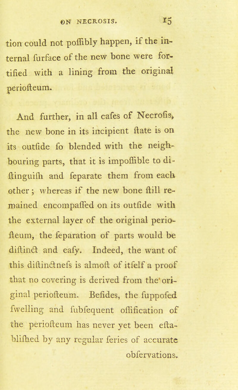 tion could not poffibly happen, if the in- ternal furface of the new bone were for- tified with a lining from the original periofteum. And further, in all cafes of Necrofis* the new bone in its incipient ftate is on its outfide fo blended with the neigh- bouring parts, that it is impoffible to di- ftinguifti and feparate them from each other; whereas if the new bone ftill re- mained encompaffed on its outfide with the external layer of the original perio- fteum, the feparation of parts would be diftinct and eafy. Indeed, the want of this diftindtnefs is almoft of itfelf a proof that no covering is derived from the* ori- ginal periofteum. Befides, the fuppofed fwelling and fubfequent offification of the periofteum has never yet been efta- blifhed by any regular feries of accurate obfervations.