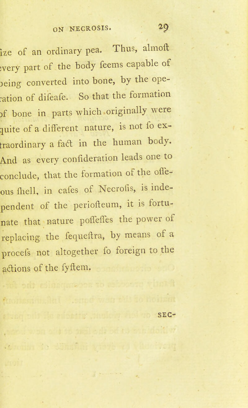 ize of an ordinary pea. Thus, almoft :very part of the body feems capable of Deing converted into bone, by the ope- ration of difeafe. So that the formation jf bone in parts which originally were ^uite of a different nature, is not fo ex- traordinary a fad in the human body. And as every confideration leads one to conclude, that the formation of the offe- ous fliell, in cafes of Necrohs, is inde- pendent of the periofteum, it is fortu- nate that nature poffeffes the power of replacing the fequeftra, by means of a procefs not altogether fo foreign to the a&ions of the fyftem. SEC-