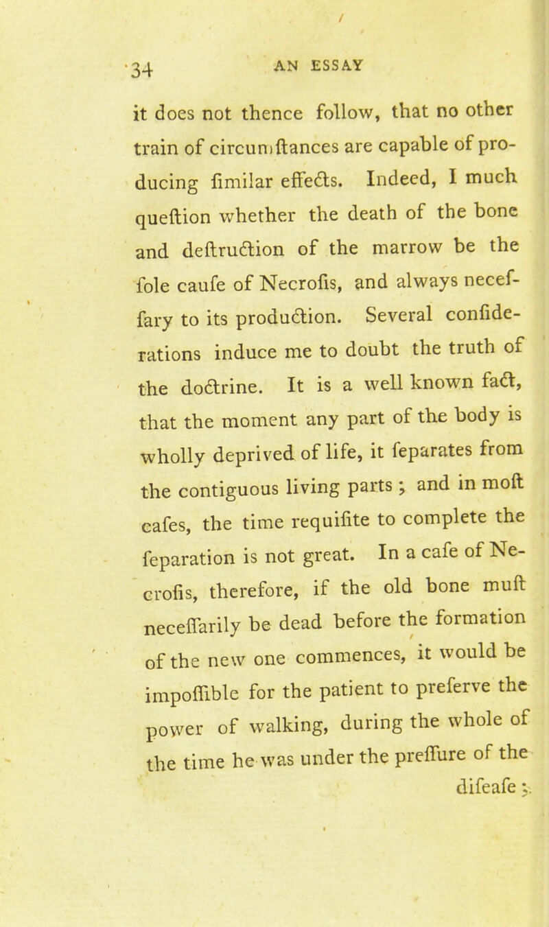 it does not thence follow, that no other train of circumftances are capable of pro- ducing fimilar effects. Indeed, I much queftion whether the death of the bone and definition of the marrow be the fole caufe of Necrofis, and always necef- fary to its production. Several conside- rations induce me to doubt the truth of the doctrine. It is a well known fact, that the moment any part of the body is wholly deprived of life, it feparates from the contiguous living parts ; and in moft cafes, the time requifite to complete the feparation is not great. In a cafe of Ne- crofis, therefore, if the old bone muft neceflarily be dead before the formation of the new one commences, it would be impoffible for the patient to preferve the power of walking, during the whole of the time he was under the preffure of the difeafe