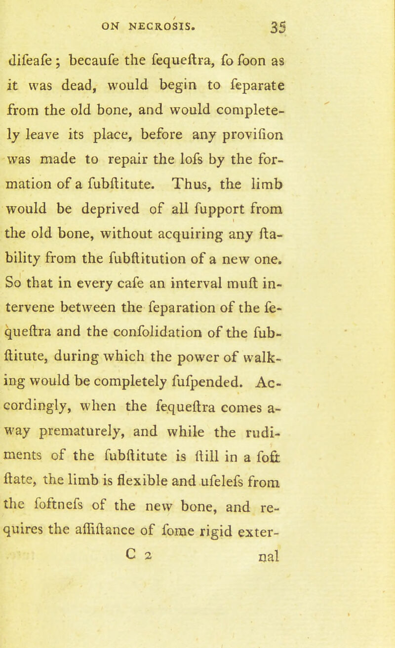 difeafe ; becaufe the fequeftra, fo foon as it was dead, would begin to feparate from the old bone, and would complete- ly leave its place, before any provilion was made to repair the lofs by the for- mation of a fubftitute. Thus, the limb would be deprived of all fupport from the old bone, without acquiring any fta- bility from the fubftitution of a new one. So that in every cafe an interval muft in- tervene between the reparation of the fe- queftra and the confolidation of the fub- ftitute, during which the power of walk- ing would be completely fufpended. Ac- cordingly, when the fequeftra comes a- way prematurely, and while the rudi- ments of the fubftitute is ftill in a foft ftate, the limb is flexible and ufelefs from the foftnefs of the new bone, and re- quires the afliftance of fome rigid exter- C 2 rial