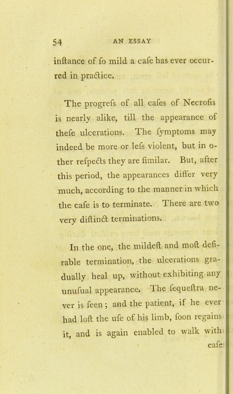 inftance of fo mild a cafe has ever occur- red in pra&ice. The progrefs of all cafes of Necrofis is nearly alike, till the appearance of thefe ulcerations. The fymptoms may indeed be more or lefs violent, but in o- ther refpeds they are fimilar. But, after this period, the appearances differ very much, according to the manner in which the cafe is to terminate. There are two very diftindt terminations. In the one, the mildeft and mod defi- rable termination, the ulcerations gra- dually heal up, without exhibiting any unufual appearance, The fequeftra ne- ver is feen ; and the patient, if he ever had loft the ufe of his limb, foon regains: it, and is again enabled to walk with; eafe*