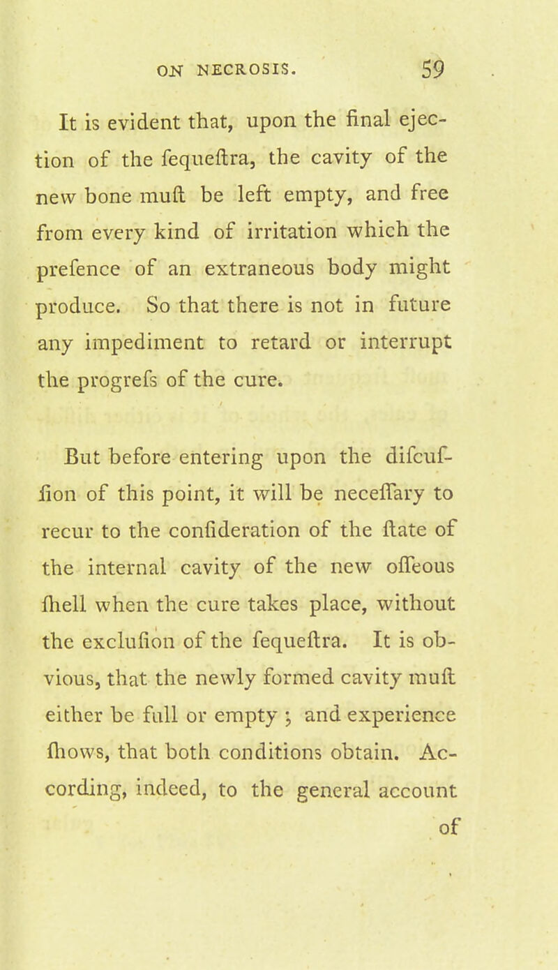 It is evident that, upon the final ejec- tion of the fequeftra, the cavity of the new bone muft be left empty, and free from every kind of irritation which the prefence of an extraneous body might produce. So that there is not in future any impediment to retard or interrupt the progrefs of the cure. But before entering upon the difcuf- iion of this point, it will be neceflary to recur to the confideration of the ftate of the internal cavity of the new ofleous fhell when the cure takes place, without the exclufion of the fequeftra. It is ob- vious, that the newly formed cavity muft either be full or empty \ and experience mows, that both conditions obtain. Ac- cording, indeed, to the general account of