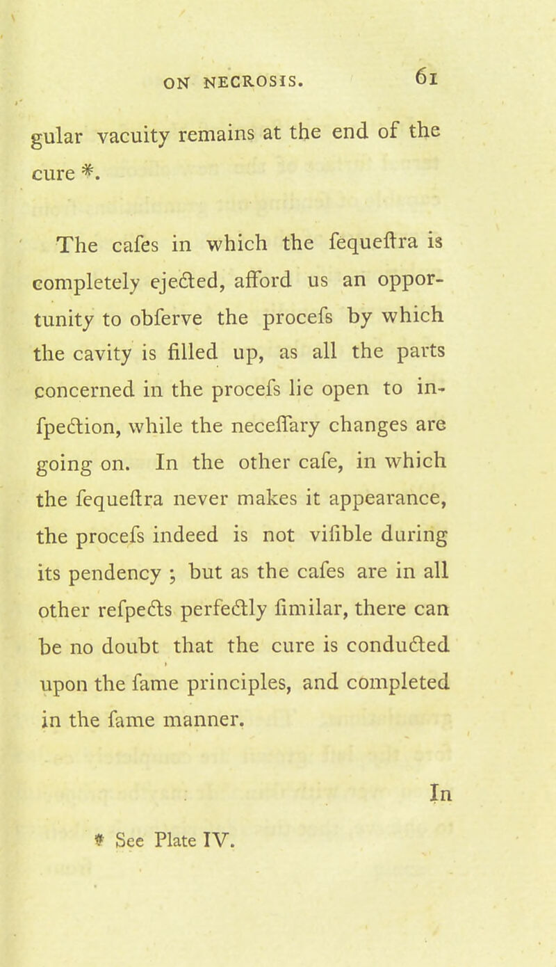 gular vacuity remains at the end of the cure *. The cafes in which the fequeltra is completely ejected, afford us an oppor- tunity to obferve the procefs by which the cavity is filled up, as all the parts concerned in the procefs lie open to in- fpection, while the necelfary changes are going on. In the other cafe, in which the fequeftra never makes it appearance, the procefs indeed is not vifible during its pendency ; but as the cafes are in all other refpects perfectly limilar, there can be no doubt that the cure is conducted upon the fame principles, and completed in the fame manner. In * See Plate IV.