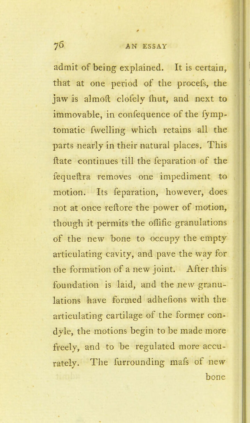 admit of being explained. It is certain, that at one period of the procefs, the jaw is almoft clofely fhut, and next to immovable, in confequence of the fymp- tomatic fwelling which retains all the parts nearly in their natural places. This Hate continues till the reparation of the fequeftra removes one impediment to motion. Its feparation, however, does not at once reftore the power of motion, though it permits the offific granulations of the new bone to occupy the empty articulating cavity, and pave the way for the formation of a new joint. After this foundation is laid, and the new granu- lations have formed adhefions with the articulating cartilage of the former con- dyle, the motions begin to be made more freely, and to be regulated more accu- rately. The furrounding mafs of new bone