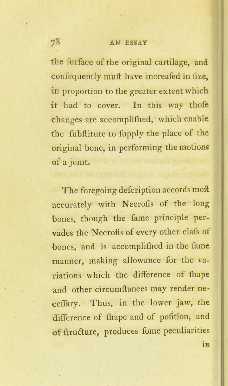 the furface of the original cartilage, and confequently mult have increafed in fize, in proportion to the greater extent which it had to cover. In this way thofe changes are accomplished, which enable the fubftitute to fupply the place of the original bone, in performing the motions of a joint. The foregoing defcription accords moft accurately with Necrofis of the long bones, though the fame principle per- vades the Necrofis of every other clafs of bones, and is accomplifhed in the fame manner, making allowance for the va- riations which the difference of fliape and other circumftances may render ne- celTary. Thus, in the lower jaw, the difference of fhape and of pofition, and of ftructure, produces fome peculiarities in