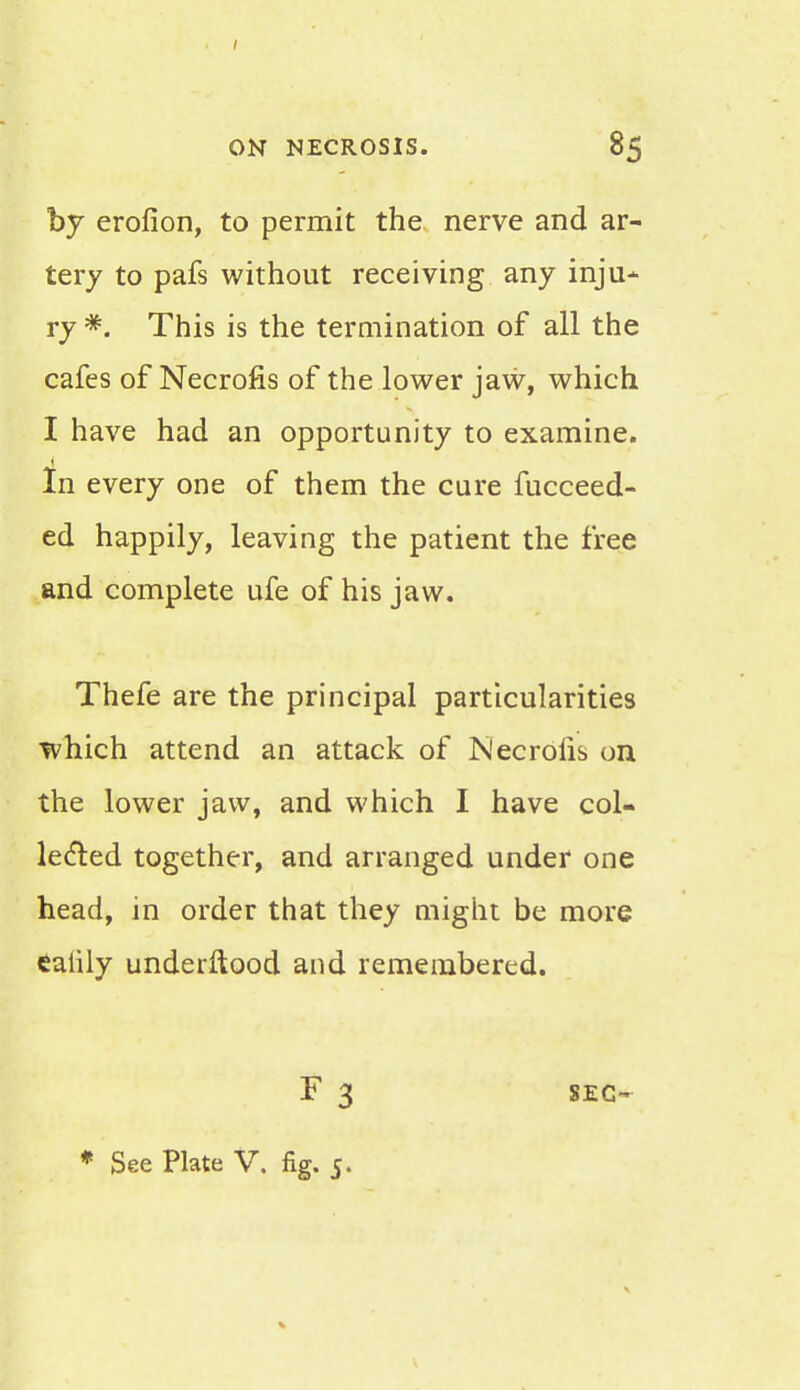 by erofion, to permit the nerve and ar- tery to pafs without receiving any inju- ry #. This is the termination of all the cafes of Necrofis of the lower jaw, which I have had an opportunity to examine. In every one of them the cure fucceed- ed happily, leaving the patient the free and complete ufe of his jaw. Thefe are the principal particularities which attend an attack of Necrofis on the lower jaw, and which I have col- lected together, and arranged under one head, in order that they might be more ealily underftood and remembered. * See Plate V. fig. 5.