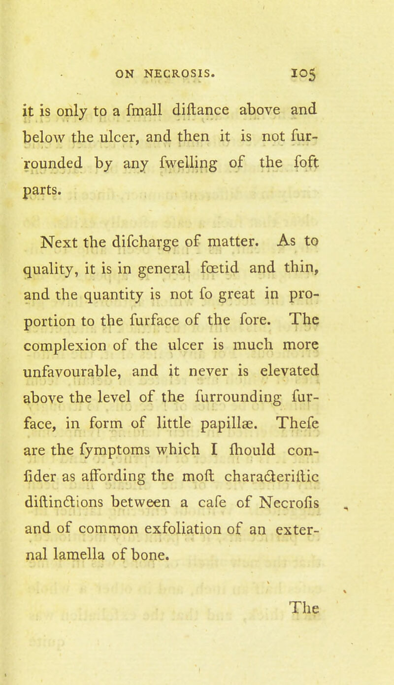 it is only to a fmall diftance above and below the ulcer, and then it is not fur- rounded by any fwelling of the foft parts. Next the difcharge of matter. As to quality, it is in general foetid and thin, and the quantity is not fo great in pro- portion to the furface of the fore. The complexion of the ulcer is much more unfavourable, and it never is elevated above the level of the furrounding fur- face, in form of little papillae. Thefe are the fymptoms which I mould con- fider as affording the molt characteriitic diftindlions between a cafe of Necrofis and of common exfoliation of an exter- nal lamella of bone. The