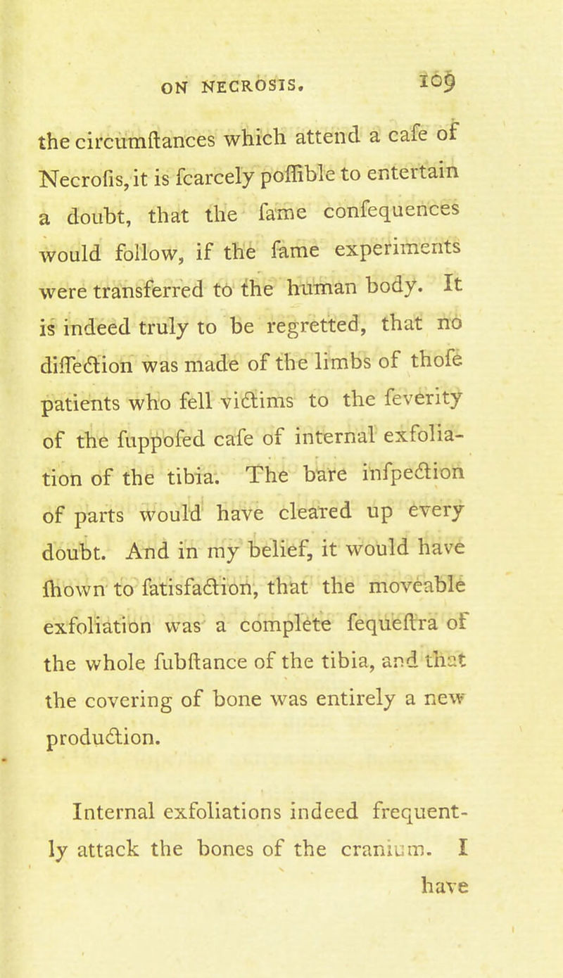 the circumftances which attend a cafe of Necrofis,it is fcarcely poffible to entertain a doubt, that the fame confequences would follow, if the fame experiments were transferred to the human body. It is indeed truly to be regretted, that no difle&ion was made of the limbs of thofe patients who fell viftims to the feverity of the fuppofed cafe of internal exfolia- tion of the tibia. The bare infpedion of parts would have cleared up every doubt. And in my belief, it would have mown to fatisfa&ion, that the moveable exfoliation was a complete fequeftra of the whole fubftance of the tibia, and that the covering of bone was entirely a new production. Internal exfoliations indeed frequent- ly attack the bones of the cranium. I have