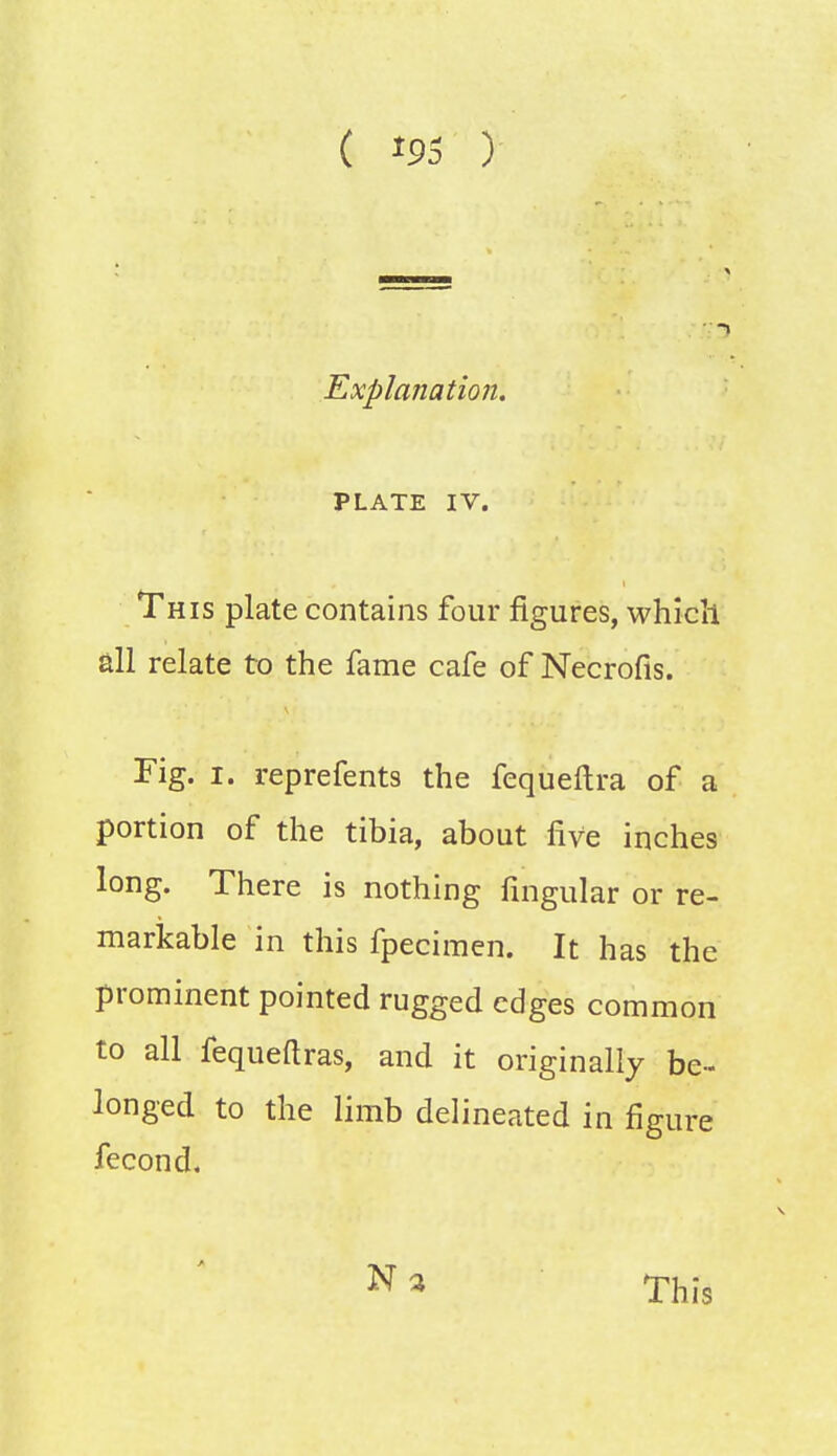 Explanation. PLATE IV. This plate contains four figures, which all relate to the fame cafe of Necrofis. Fig. i. reprefents the fequeftra of a portion of the tibia, about five inches long. There is nothing Angular or re- markable in this fpecimen. It has the prominent pointed rugged edges common to all fequeftras, and it originally be- longed to the limb delineated in figure fecond, N a This