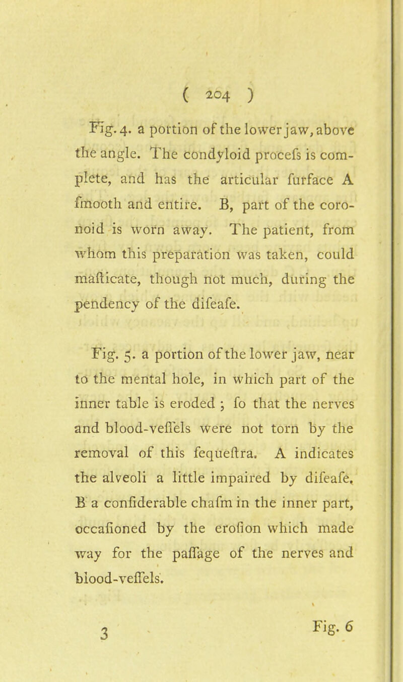 ( ) Fig. 4. a portion of the lower jaw, above the angle. The condyloid procefs is com- plete, and has the articular furface A fmooth and entire. B, part of the coro- noid is worn away. The patient, from whom this preparation was taken, could mafticate, though not much, during the pendency of the difeafe. Fig. 5. a portion of the lower jaw, near to the mental hole, in which part of the inner table is eroded ; fo that the nerves and blood-vefTels were not torn by the removal of this fequeftra, A indicates the alveoli a little impaired by difeafe, B a confiderable chafm in the inner part, oceafioned by the erofion which made way for the paffage of the nerves and biood-verTels. r. Fig. 6