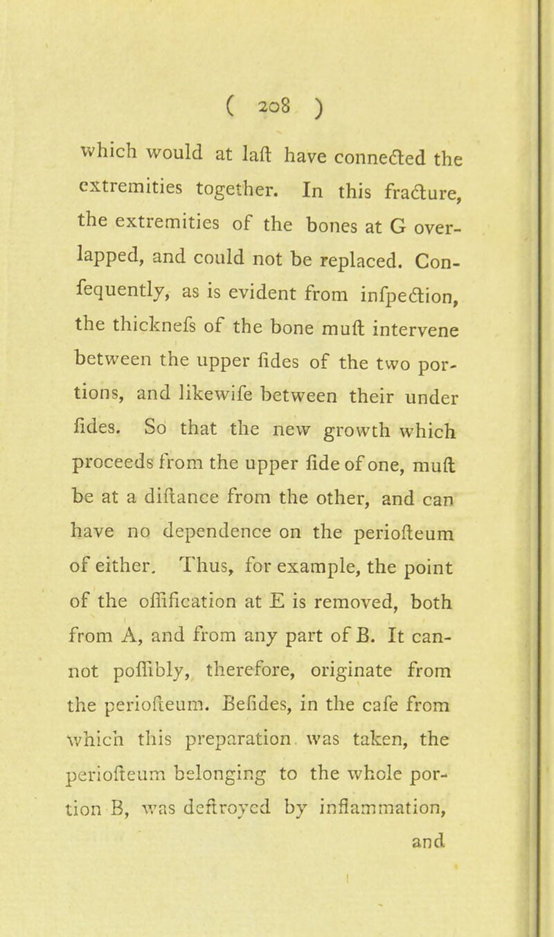 which would at laft have connefted the extremities together. In this fra&ure, the extremities of the bones at G over- lapped, and could not be replaced. Con- fequently, as is evident from infpeftion, the thicknefs of the bone muft intervene between the upper fides of the two por- tions, and likewife between their under lides. So that the new growth which proceeds from the upper fide of one, muft be at a diftance from the other, and can have no dependence on the periofteum of either. Thus, for example, the point of the ofiification at E is removed, both from A, and from any part of B. It can- not pofiibly, therefore, originate from the periofteum. Befides, in the cafe from which this preparation was taken, the periofteum belonging to the whole por- tion B, was deftroyed by inflammation, and