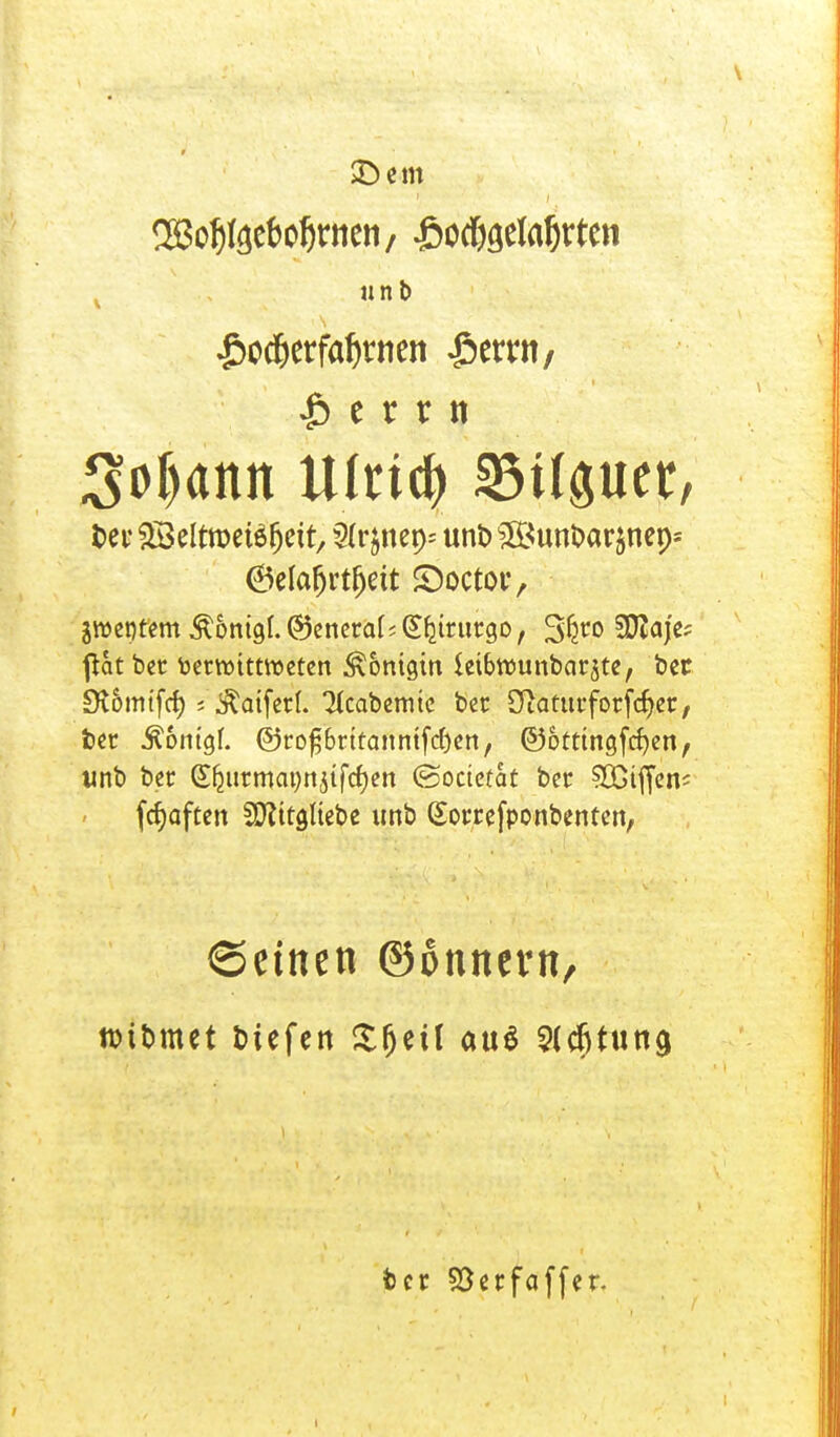 ^otjteebotjrnen/ J&ocf$eIaf)rten « nb £od)etfal)ttien £emt; |)crnt Sodann U(nd) S3tlper, t>ei* ^Beltroeteljett, 5f rjneps uni> ^BunDarjneps 6elafjrtfjett ©octor, ^entern Äonigl. @5enetal s G^ttutgo, Sfcro SDZdj'c? flat bet toermittroeten Königin ieibwunbar^te, bet £R6mtfcf) s $aifet(. 'Hcabemte bet SJiattttfotfdjet, bet .ftomgf. @ro^6rttanntfd)en, @)ottingfcf)en, «nb ber (Sfjutmatmjtfcfjen (Soctctat bet Riffen? fcfyaften 2D?ttgItebe unb (£ottefponbenten, ©einen ©onnevn, ttifcmet liefen Sfjeü au$ Sfcfjtung fcct Söetfaffer.