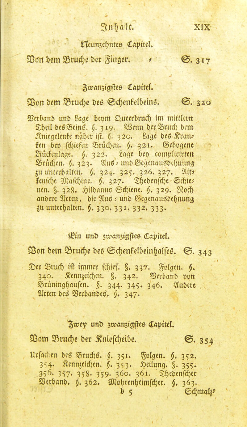 £7cim5cf?ntes tapitd. Sßort bem 23rud;e bcc Singer. > @. 317 Sßon öem 33tud;e beß @d;enf'elbetnt?. <ö. 320 SJcfOnnb unb £tige 6cnm üucerbrud) im mittlem Sbdl beweint?. §. 319. Sßcnu bcrSrud) bem ^ntcgelenfe nahet' tft. 320. Sage be£ j?ran* fen beo fd)iefcn 2>rüd)en. §. 321. ©ebogene Diücfenlage. §. 322. Sage beo compltctrfen 33aid)en. $.323. 5Iuö-' unb ©egcnau3bd)tutng; jtt untei-fcatten. 324. 325. 326.327. Qitf* f'cnfd)c ?)?afd)tne. cj. 327. Sf)ebenfd)e ©d)te* nen. §. 328. £tlbamtd (Schiene. 329. Sftod) önbere STi'ten, bte 2fu6 * uub Cüegenauöbepnuncj $u unterbauen. §. 330. 331. 332. 333» £Bon bem Q3rucf)e beö @cf)enfel&etn£al|eö. <3. 343 £)ec CSrud) ij? immer fd)tcf. §. 337. folgen. 340. ^ennjctd)cn. §. 342. SSetbanb Pen ^rüningbaufen. §. 344. 345» 346. Rubere . Sfrten be$ sSerbanbetf. 9, 347. Urfaäen bcö 25rud)3. $. 351. folgen. 352. 3 4- Äennjctd)cn. j>. 353. Teilung. §. 355. 35<5- 357« 358. 359» 36°- 36*- £bebenfd)et Sßerbanb, $. 362. £Dio()rcnf)ctmfd)ec. §. 363. iJBm unt> swanjicjflcö (Tayttel. dwey unt> swanjt'aflcß (Capttcl. Sßom SScucf^e ber $nlefd)eiC>e. 354 * 5 ©djroalj*