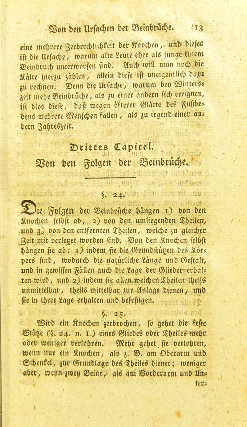 eine mehrere gerbrecfrlic&Fcit ber ßnoeben, unb biefeg ift bie Ucfacbe, warum alte Scute cf^et* al* junge einem SSeinbrud; unterworfen ftnb. Slud) »iü man nod) bie Äalte bierju ja&len, allein biefe ift unetgentlid? baju $u rechnen. 2)enn bie Urfac&e, warum bei) ©interna geit me&rSein&ciic&e, als jü einer anbern fid) ereignen, ift bioe biefe, ba& wegen 6ftercr ©latte be$ gufibo; ben$ mehrere üftenfeben faüen, alt ju irgenb einer ans bern 'SatytfitiU jDtitteß (Capttel. SSon fcen geigen £>eu 23em5rütf)e*' §. 24. ÜÖie gofcjen ber SSeinbrücbe bangen 1) oon ben Sfnocben felDft ab, 2) oon ben umltegenben 5:^etlen, unb 3J) oon ben entfernten Sbeilen, welcbe ju gleicher geit mit verleget roorben ftnb. 33on ben Änocben fdbft fangen fie ab: O inbem fte bie ©runbftügen beS ftor* perö finb, woburd) bie natürlid)e Sange unb ©eftalr, unb in gewiffen gaüen aud) bie Sage ber ©lieber errate ten wirb, unb 2) inbem fie allen rcetebenSteilen tbeilS unmittelbar, t^eilö mittelbar jur Anlage bienen, unb fte in i^rer Sage erhalten unb befeftigen. s §. 25. Söirb ein Änodpen jerbroc&en, fo gebet bie fefte (Stu^e (§. 24. n. 1.) eineö ©liebeö ober Sb'eilfc'S mebc ober weniger t>erlol)ren. SSJtebe gebet.fie oerlobren, wenn nur ein ftnoeben, alö g. 33. am Oberarm unb ©cbenfel, jur ©runblage beö SbeileS bienet; weniger aber, wenn jweo S5eine, aß (im SÖorberarm unb Uns ter*