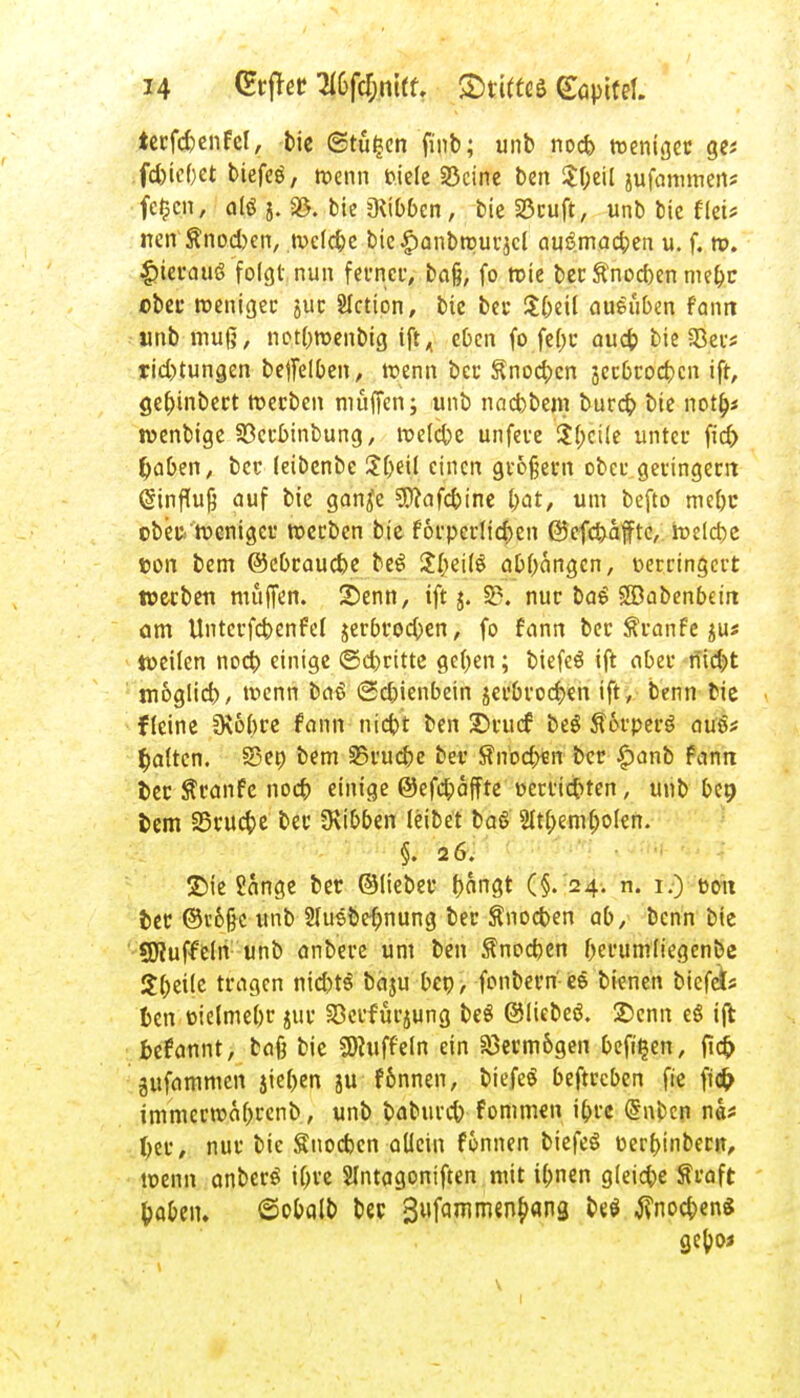 tecfd)enfcl, bie ©tü£en finb; unb nocb roenigec ge* rfcßtebet biefeö, wenn fciefe SBcinc ben $foeil jufammen? fc^cn, alö j. Sß. bic Hibben, bie 33cuft, unb bic flei* nen Änocfocn, tucldje bie^anbroucjcl au£mad;en u. f, n>. |)iecau6 folgt nun fecnec, baß, fo roie bec ftnocben mebr ©bec roenigec juc SIction, bic bei' Sbeil aueüben fonti unb muß, not&wenbtg iftA eben fo febc aueb bie a3ec* rid)tungen beffelben, wenn bec Snocfccn jccßcocbcn ift, gef)inbect roeeben muffen; unb naebbem bureb bie notb> jvenbige Sßccbinbung, roelcbc unfece $(;cUe unter ficf> tyaben, bec (eibenbe Sbjil einen großem ober geringem (Sinfhijj auf bie ganje ?0?afcbine bat, um befto mc&c obbttsenigec tt>ecben bie forperlic&en ©efebaffte, belebe ton bem ©ebeauebe be£ JfteilS abfangen, verringert weebett muffen. Senn, ift j. 33. nur ba£ SSabenbeiit am Untcvfcbenfel jerbcoeben, fo fann bec ftranfe jus türilen nocb einige ©ebritte geften; biefeS ift aber riid)t möglich, wenn baS (2d)ienbein jecbcocf;en ift, benn bie fleine 9\6(>ce fann niebi ben 35vucf beö Ä6rpec$ atuv galten. S3en bem S5cucbe bec Snodjen bec £anb fann t>ec Traufe nocb einige ©efebaffte oerriebten, unb t>er> fcern Seuche bec Hibben leibet baß 2Itf;emf)olen. §. 26. £>ie Sange bec ©lieber bangt (§. 24. n. 1.) t-oit fcec ©vofjc unb 2Iusbe{)nung bec Snocben ab, benn bie SJtuffeln unb anbece um ben $nocben berumliegenbe Steile teagen nicbtS bäju ben, fonbecn ee bienen biefeb fcen oielmebc juc Söcrfurjung beS ©liebeö. 2>enn e§ ift fcefannt, baß bic Düffeln ein S5ecm&gen befi^en, fid? gufammen jie&en ju fonnen, biefeS befteeben fie fi<& immecroafoccnb, unb babureb fommen i&rc (Suben nä* fyee, nuc bie Snocben allein fonnen biefeS c-erbinbecit, wenn anbecö iOvc SIntagoniften mit tbnen gleite fteaft fcaben. ©obalb bec 3»ffl^m{n^n3 ^ tfnocbenS gebo«