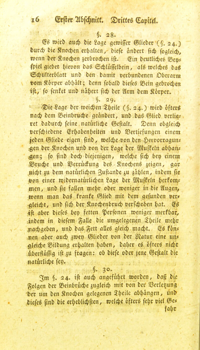 §. 28. @e mirb aud) bie 2age gewtffec ©liebec (§. 24.) tue* bie ftnoeben erhalten,• biefc anbert fid> fogleicb, wenn bec Änocben jerbcoeben ift. @in beutlicbee SBeps fpielgtcbet (>ieüon baö ©cblüffelbein, o(ö roelcfceö ba« ©cbuftecblatt unb ben bannt üetbunbenen £)bccatm fcom Äorpec abbält; benn fobolb biefeö SSein gebcoeben ift, fo fenfet unb nablet ft'cb bec 2lfm bem Körper. §. 29. 25te-2age bec meinen Steife (§.24.) Wieb ofteeg nad) bem 33einbcucbe gcanbect, unb.baö ©lieb c-eeiie* tet babuccb feine, natitclicbe ©eftalt. SDcnn obgleich teefebiebene ©c^abenbeiten unb SSccttefungcn einem jeben ©Hebe eigen ftnb, welcbe t-on ben |>eit>occaguni .gen bec Snocbcn unb t>on bec £age bec SWuffeln abtyatv jgen; fo ftnb bod? btejenigen, roclcbe ft'cb ben einem SScucbe unb S3eccucfung beö Snocbenö jeigen, gab .niebt ju bem natüclieben guftanbe ju $ablen, inbem fie •t>on einec mtbecnatüclicben Jage bec üftuffeln fytvtom? men, unb ft'e fallen mebe obec roenigec in bie Slugen/ tt>enn man baö feanfe ©lieb mit bem gefunben t-ec* gleicbt, unb ft'cb bec Änocbenbcud) oerfeboben fyat. <§$ •ift abec biefeS bei) fetten ^eefonen »enigec meefbae, •inbem in biefem galle bie umgelegenen tyzik mebc .naebgeben, unb baS gett alle« gleicb maebt. @e fon* nen abec aueb sroen ©liebec c-on bec Statue eine un* gleicpe SSilbung ec&alten baben, babec e& öfter« nid)t ubeefluffig ift ju feagen: ob biefe obec jene ©eftalt bic natürliche fen. §. 30. 3m §. 24. ift aueb angeführt toorben, tag bie golgen bec Sßeinbcucbe jugleid) mit r-on bec §8crle£una, bec um ben ftnoeben gelegenen $f)t\k abbangen, unb tiefe« ftnb bie erl;eblicbftcn, welche öfter« febr t>iel ©es fabc